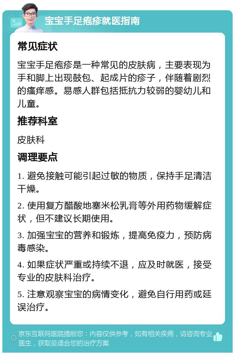 宝宝手足疱疹就医指南 常见症状 宝宝手足疱疹是一种常见的皮肤病，主要表现为手和脚上出现鼓包、起成片的疹子，伴随着剧烈的瘙痒感。易感人群包括抵抗力较弱的婴幼儿和儿童。 推荐科室 皮肤科 调理要点 1. 避免接触可能引起过敏的物质，保持手足清洁干燥。 2. 使用复方醋酸地塞米松乳膏等外用药物缓解症状，但不建议长期使用。 3. 加强宝宝的营养和锻炼，提高免疫力，预防病毒感染。 4. 如果症状严重或持续不退，应及时就医，接受专业的皮肤科治疗。 5. 注意观察宝宝的病情变化，避免自行用药或延误治疗。