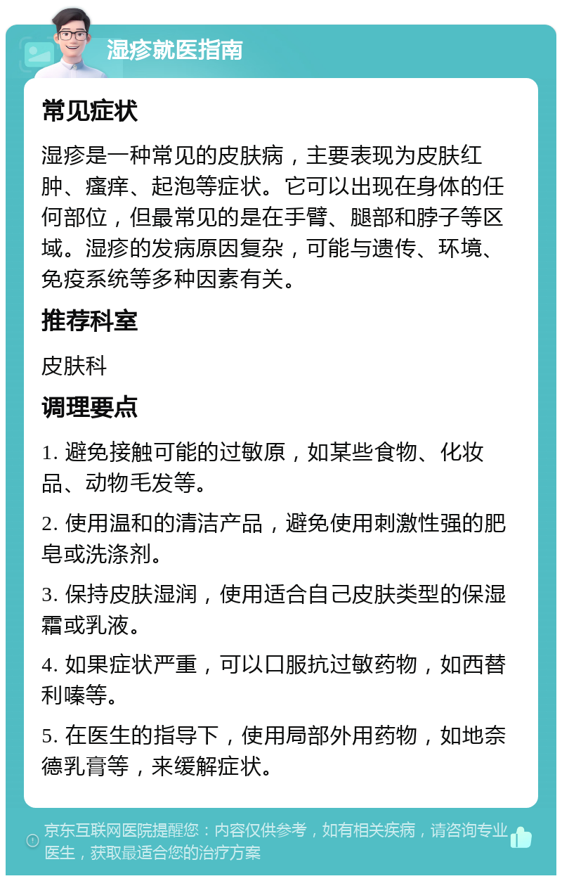 湿疹就医指南 常见症状 湿疹是一种常见的皮肤病，主要表现为皮肤红肿、瘙痒、起泡等症状。它可以出现在身体的任何部位，但最常见的是在手臂、腿部和脖子等区域。湿疹的发病原因复杂，可能与遗传、环境、免疫系统等多种因素有关。 推荐科室 皮肤科 调理要点 1. 避免接触可能的过敏原，如某些食物、化妆品、动物毛发等。 2. 使用温和的清洁产品，避免使用刺激性强的肥皂或洗涤剂。 3. 保持皮肤湿润，使用适合自己皮肤类型的保湿霜或乳液。 4. 如果症状严重，可以口服抗过敏药物，如西替利嗪等。 5. 在医生的指导下，使用局部外用药物，如地奈德乳膏等，来缓解症状。