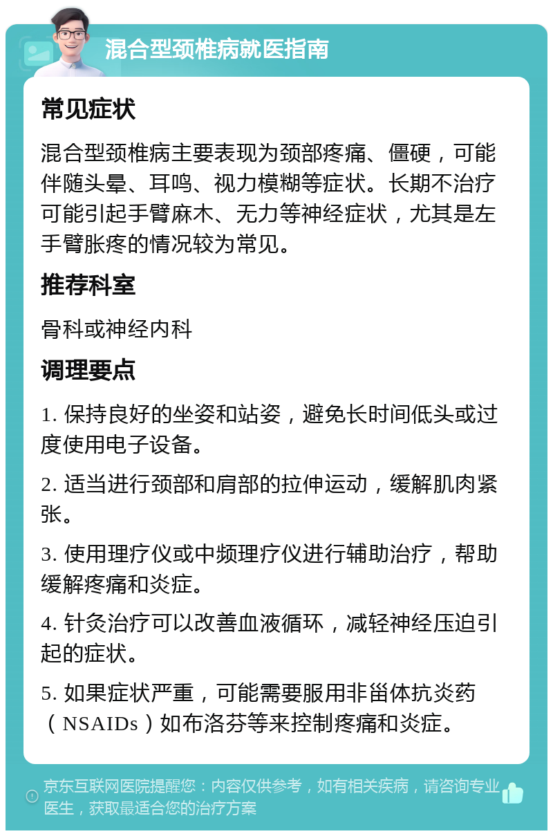 混合型颈椎病就医指南 常见症状 混合型颈椎病主要表现为颈部疼痛、僵硬，可能伴随头晕、耳鸣、视力模糊等症状。长期不治疗可能引起手臂麻木、无力等神经症状，尤其是左手臂胀疼的情况较为常见。 推荐科室 骨科或神经内科 调理要点 1. 保持良好的坐姿和站姿，避免长时间低头或过度使用电子设备。 2. 适当进行颈部和肩部的拉伸运动，缓解肌肉紧张。 3. 使用理疗仪或中频理疗仪进行辅助治疗，帮助缓解疼痛和炎症。 4. 针灸治疗可以改善血液循环，减轻神经压迫引起的症状。 5. 如果症状严重，可能需要服用非甾体抗炎药（NSAIDs）如布洛芬等来控制疼痛和炎症。