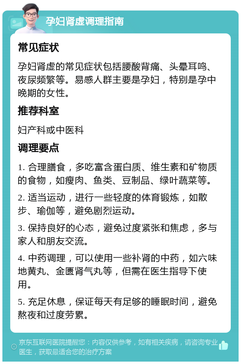 孕妇肾虚调理指南 常见症状 孕妇肾虚的常见症状包括腰酸背痛、头晕耳鸣、夜尿频繁等。易感人群主要是孕妇，特别是孕中晚期的女性。 推荐科室 妇产科或中医科 调理要点 1. 合理膳食，多吃富含蛋白质、维生素和矿物质的食物，如瘦肉、鱼类、豆制品、绿叶蔬菜等。 2. 适当运动，进行一些轻度的体育锻炼，如散步、瑜伽等，避免剧烈运动。 3. 保持良好的心态，避免过度紧张和焦虑，多与家人和朋友交流。 4. 中药调理，可以使用一些补肾的中药，如六味地黄丸、金匮肾气丸等，但需在医生指导下使用。 5. 充足休息，保证每天有足够的睡眠时间，避免熬夜和过度劳累。