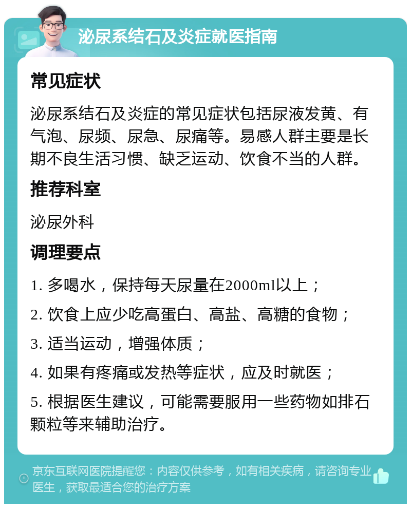 泌尿系结石及炎症就医指南 常见症状 泌尿系结石及炎症的常见症状包括尿液发黄、有气泡、尿频、尿急、尿痛等。易感人群主要是长期不良生活习惯、缺乏运动、饮食不当的人群。 推荐科室 泌尿外科 调理要点 1. 多喝水，保持每天尿量在2000ml以上； 2. 饮食上应少吃高蛋白、高盐、高糖的食物； 3. 适当运动，增强体质； 4. 如果有疼痛或发热等症状，应及时就医； 5. 根据医生建议，可能需要服用一些药物如排石颗粒等来辅助治疗。