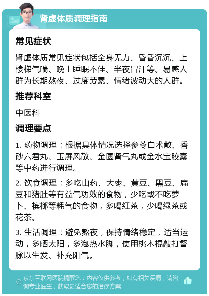 肾虚体质调理指南 常见症状 肾虚体质常见症状包括全身无力、昏昏沉沉、上楼梯气喘、晚上睡眠不佳、半夜冒汗等。易感人群为长期熬夜、过度劳累、情绪波动大的人群。 推荐科室 中医科 调理要点 1. 药物调理：根据具体情况选择参苓白术散、香砂六君丸、玉屏风散、金匮肾气丸或金水宝胶囊等中药进行调理。 2. 饮食调理：多吃山药、大枣、黄豆、黑豆、扁豆和猪肚等有益气功效的食物，少吃或不吃萝卜、槟榔等耗气的食物，多喝红茶，少喝绿茶或花茶。 3. 生活调理：避免熬夜，保持情绪稳定，适当运动，多晒太阳，多泡热水脚，使用桃木棍敲打督脉以生发、补充阳气。