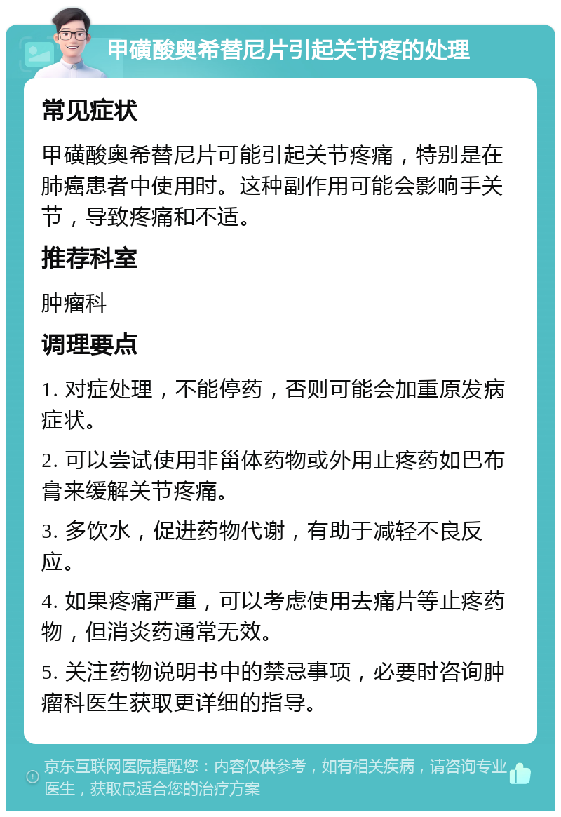 甲磺酸奥希替尼片引起关节疼的处理 常见症状 甲磺酸奥希替尼片可能引起关节疼痛，特别是在肺癌患者中使用时。这种副作用可能会影响手关节，导致疼痛和不适。 推荐科室 肿瘤科 调理要点 1. 对症处理，不能停药，否则可能会加重原发病症状。 2. 可以尝试使用非甾体药物或外用止疼药如巴布膏来缓解关节疼痛。 3. 多饮水，促进药物代谢，有助于减轻不良反应。 4. 如果疼痛严重，可以考虑使用去痛片等止疼药物，但消炎药通常无效。 5. 关注药物说明书中的禁忌事项，必要时咨询肿瘤科医生获取更详细的指导。