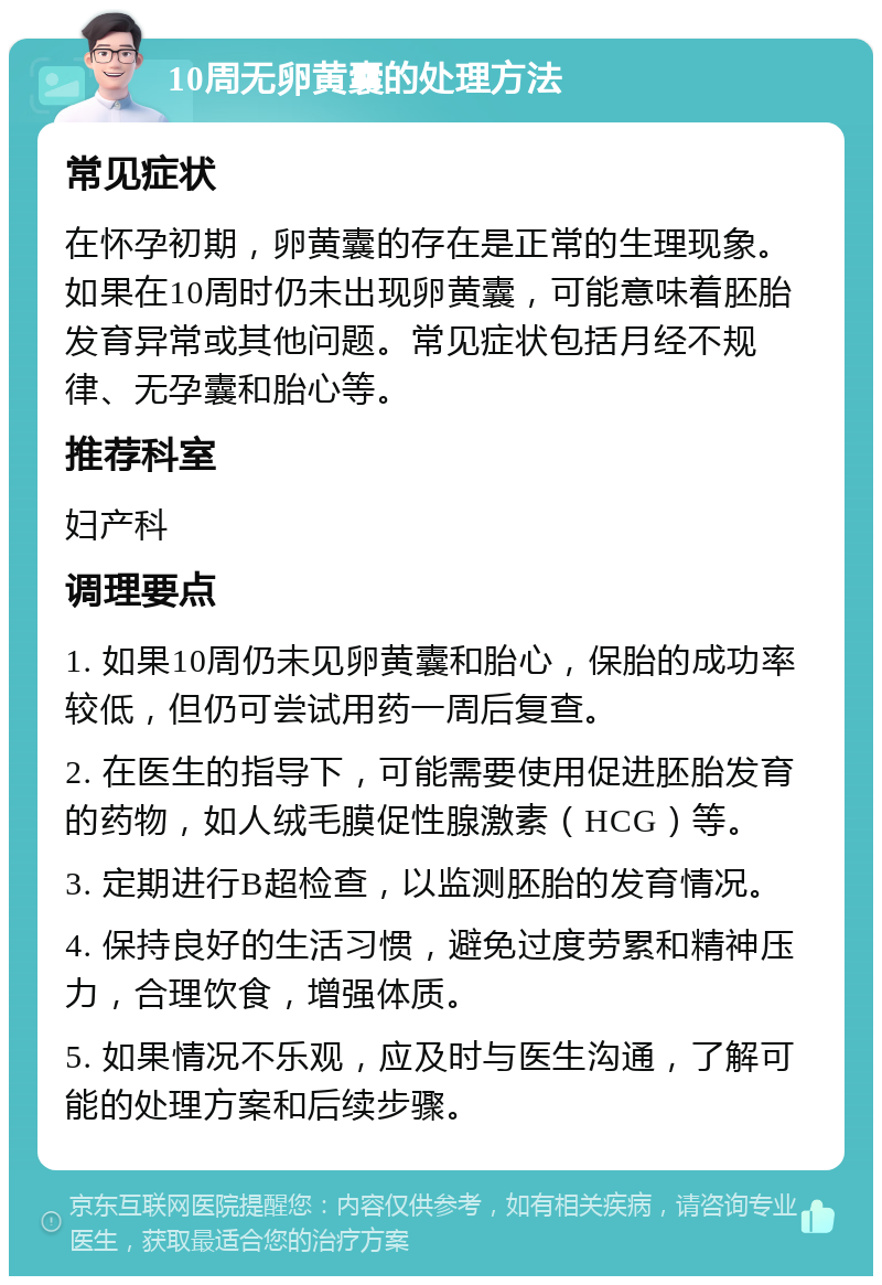 10周无卵黄囊的处理方法 常见症状 在怀孕初期，卵黄囊的存在是正常的生理现象。如果在10周时仍未出现卵黄囊，可能意味着胚胎发育异常或其他问题。常见症状包括月经不规律、无孕囊和胎心等。 推荐科室 妇产科 调理要点 1. 如果10周仍未见卵黄囊和胎心，保胎的成功率较低，但仍可尝试用药一周后复查。 2. 在医生的指导下，可能需要使用促进胚胎发育的药物，如人绒毛膜促性腺激素（HCG）等。 3. 定期进行B超检查，以监测胚胎的发育情况。 4. 保持良好的生活习惯，避免过度劳累和精神压力，合理饮食，增强体质。 5. 如果情况不乐观，应及时与医生沟通，了解可能的处理方案和后续步骤。