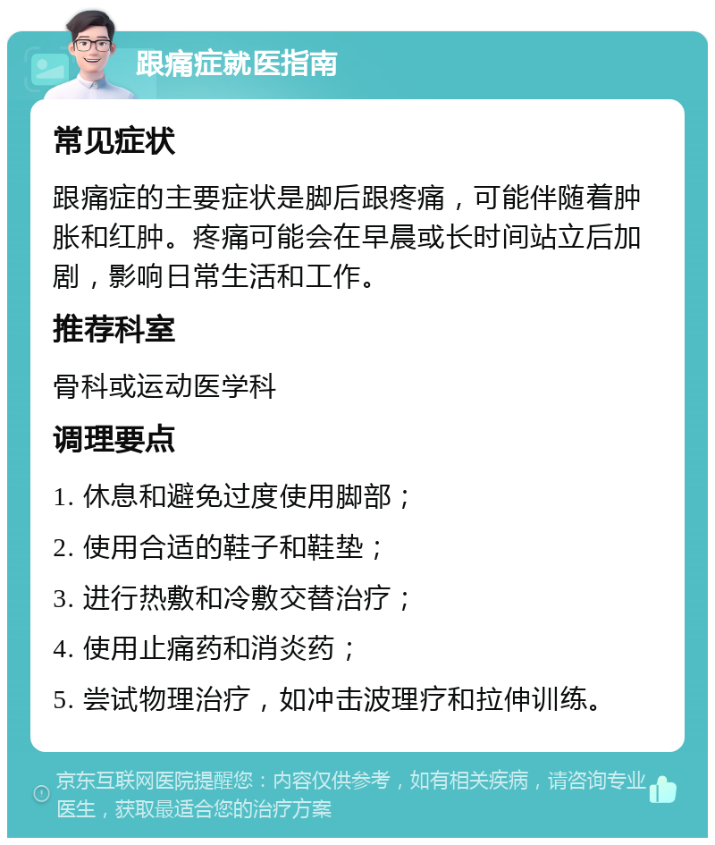 跟痛症就医指南 常见症状 跟痛症的主要症状是脚后跟疼痛，可能伴随着肿胀和红肿。疼痛可能会在早晨或长时间站立后加剧，影响日常生活和工作。 推荐科室 骨科或运动医学科 调理要点 1. 休息和避免过度使用脚部； 2. 使用合适的鞋子和鞋垫； 3. 进行热敷和冷敷交替治疗； 4. 使用止痛药和消炎药； 5. 尝试物理治疗，如冲击波理疗和拉伸训练。