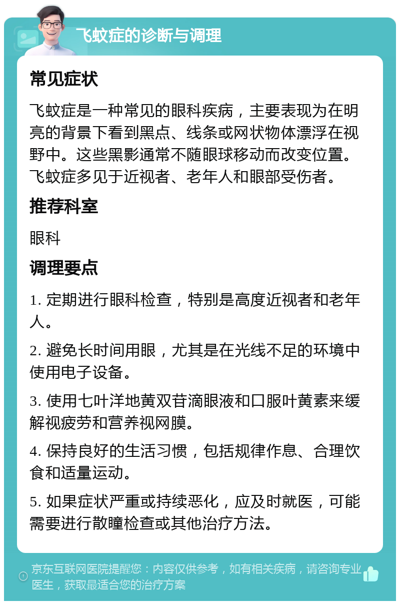 飞蚊症的诊断与调理 常见症状 飞蚊症是一种常见的眼科疾病，主要表现为在明亮的背景下看到黑点、线条或网状物体漂浮在视野中。这些黑影通常不随眼球移动而改变位置。飞蚊症多见于近视者、老年人和眼部受伤者。 推荐科室 眼科 调理要点 1. 定期进行眼科检查，特别是高度近视者和老年人。 2. 避免长时间用眼，尤其是在光线不足的环境中使用电子设备。 3. 使用七叶洋地黄双苷滴眼液和口服叶黄素来缓解视疲劳和营养视网膜。 4. 保持良好的生活习惯，包括规律作息、合理饮食和适量运动。 5. 如果症状严重或持续恶化，应及时就医，可能需要进行散瞳检查或其他治疗方法。