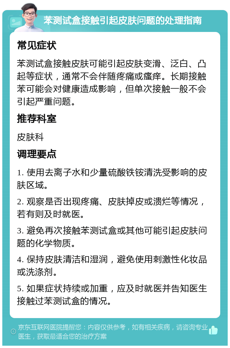 苯测试盒接触引起皮肤问题的处理指南 常见症状 苯测试盒接触皮肤可能引起皮肤变滑、泛白、凸起等症状，通常不会伴随疼痛或瘙痒。长期接触苯可能会对健康造成影响，但单次接触一般不会引起严重问题。 推荐科室 皮肤科 调理要点 1. 使用去离子水和少量硫酸铁铵清洗受影响的皮肤区域。 2. 观察是否出现疼痛、皮肤掉皮或溃烂等情况，若有则及时就医。 3. 避免再次接触苯测试盒或其他可能引起皮肤问题的化学物质。 4. 保持皮肤清洁和湿润，避免使用刺激性化妆品或洗涤剂。 5. 如果症状持续或加重，应及时就医并告知医生接触过苯测试盒的情况。