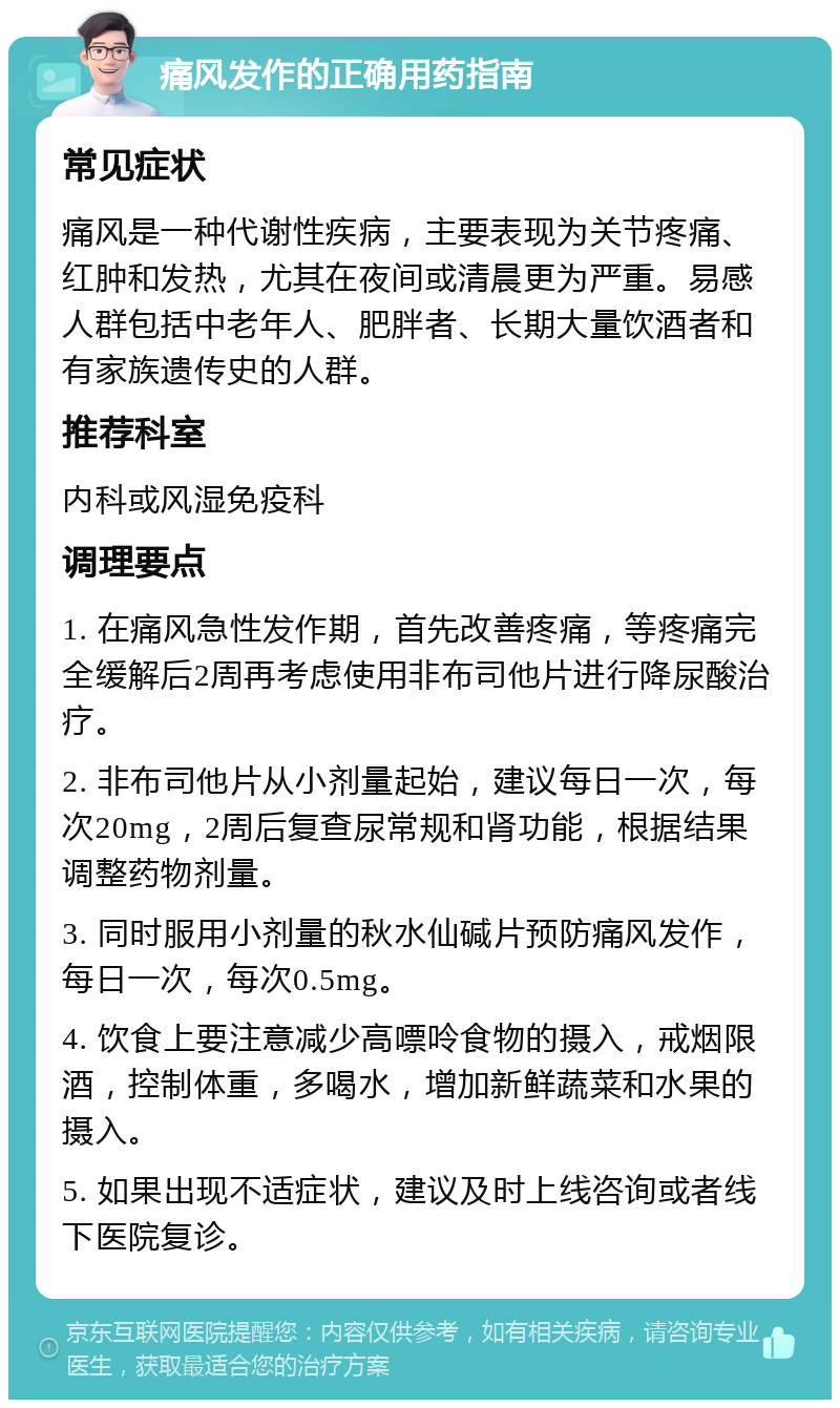 痛风发作的正确用药指南 常见症状 痛风是一种代谢性疾病，主要表现为关节疼痛、红肿和发热，尤其在夜间或清晨更为严重。易感人群包括中老年人、肥胖者、长期大量饮酒者和有家族遗传史的人群。 推荐科室 内科或风湿免疫科 调理要点 1. 在痛风急性发作期，首先改善疼痛，等疼痛完全缓解后2周再考虑使用非布司他片进行降尿酸治疗。 2. 非布司他片从小剂量起始，建议每日一次，每次20mg，2周后复查尿常规和肾功能，根据结果调整药物剂量。 3. 同时服用小剂量的秋水仙碱片预防痛风发作，每日一次，每次0.5mg。 4. 饮食上要注意减少高嘌呤食物的摄入，戒烟限酒，控制体重，多喝水，增加新鲜蔬菜和水果的摄入。 5. 如果出现不适症状，建议及时上线咨询或者线下医院复诊。