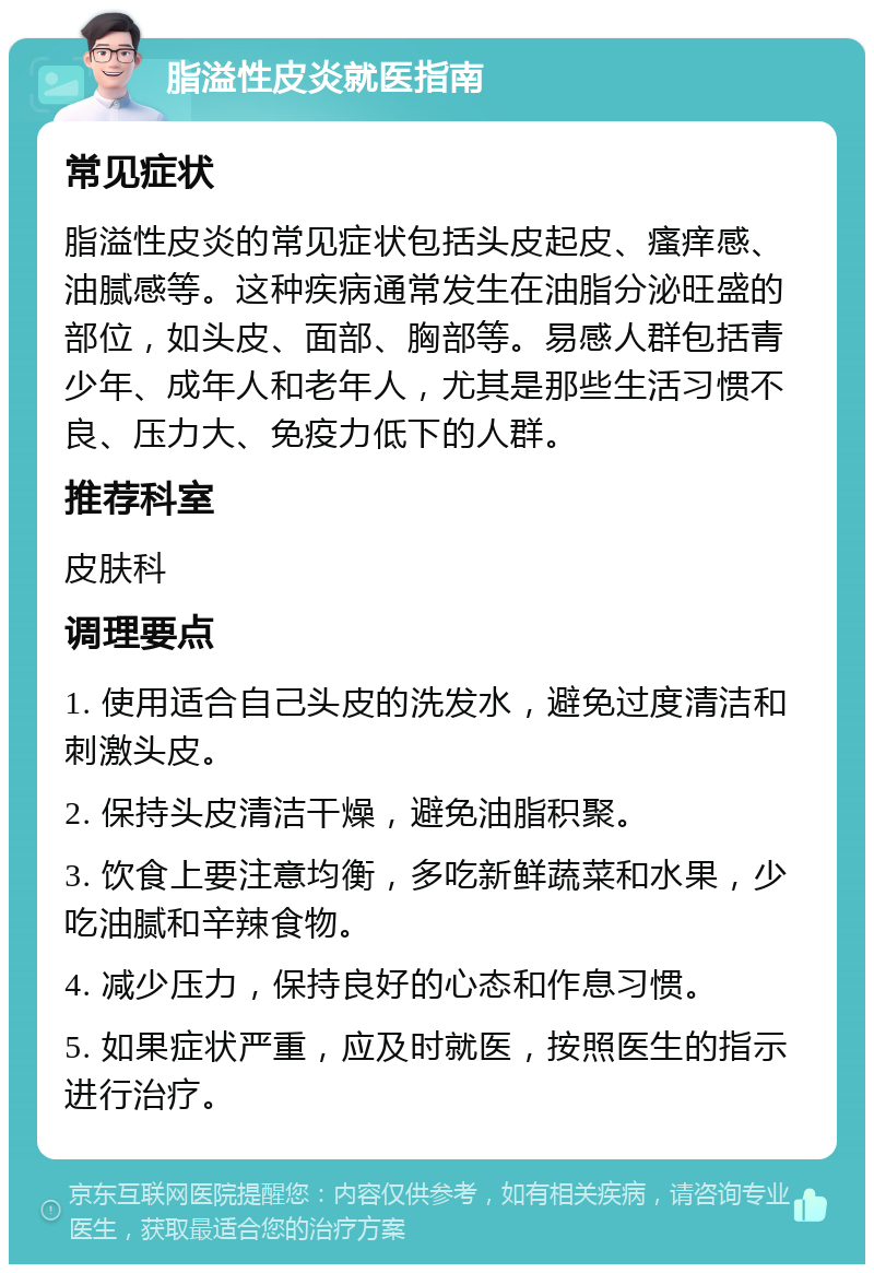 脂溢性皮炎就医指南 常见症状 脂溢性皮炎的常见症状包括头皮起皮、瘙痒感、油腻感等。这种疾病通常发生在油脂分泌旺盛的部位，如头皮、面部、胸部等。易感人群包括青少年、成年人和老年人，尤其是那些生活习惯不良、压力大、免疫力低下的人群。 推荐科室 皮肤科 调理要点 1. 使用适合自己头皮的洗发水，避免过度清洁和刺激头皮。 2. 保持头皮清洁干燥，避免油脂积聚。 3. 饮食上要注意均衡，多吃新鲜蔬菜和水果，少吃油腻和辛辣食物。 4. 减少压力，保持良好的心态和作息习惯。 5. 如果症状严重，应及时就医，按照医生的指示进行治疗。