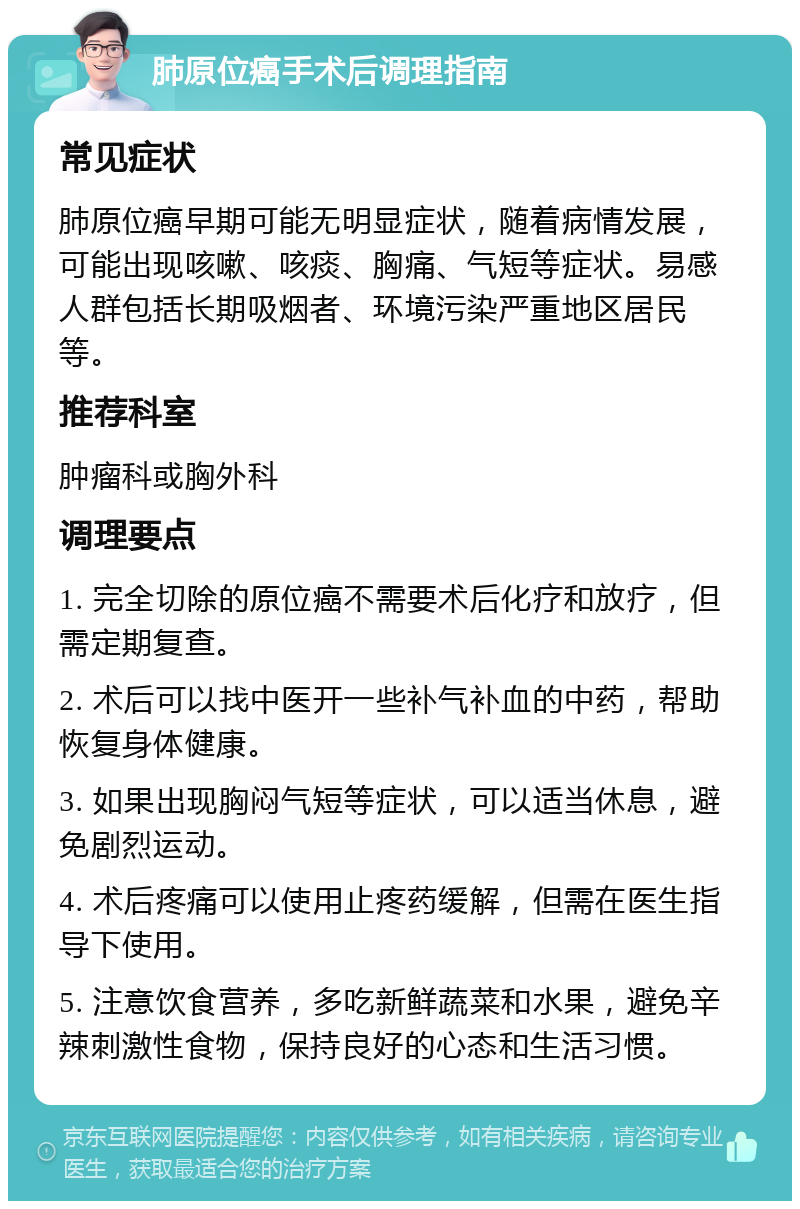 肺原位癌手术后调理指南 常见症状 肺原位癌早期可能无明显症状，随着病情发展，可能出现咳嗽、咳痰、胸痛、气短等症状。易感人群包括长期吸烟者、环境污染严重地区居民等。 推荐科室 肿瘤科或胸外科 调理要点 1. 完全切除的原位癌不需要术后化疗和放疗，但需定期复查。 2. 术后可以找中医开一些补气补血的中药，帮助恢复身体健康。 3. 如果出现胸闷气短等症状，可以适当休息，避免剧烈运动。 4. 术后疼痛可以使用止疼药缓解，但需在医生指导下使用。 5. 注意饮食营养，多吃新鲜蔬菜和水果，避免辛辣刺激性食物，保持良好的心态和生活习惯。