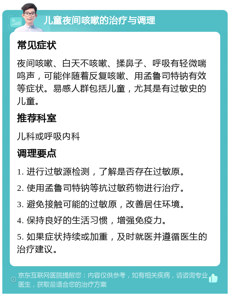 儿童夜间咳嗽的治疗与调理 常见症状 夜间咳嗽、白天不咳嗽、揉鼻子、呼吸有轻微喘鸣声，可能伴随着反复咳嗽、用孟鲁司特钠有效等症状。易感人群包括儿童，尤其是有过敏史的儿童。 推荐科室 儿科或呼吸内科 调理要点 1. 进行过敏源检测，了解是否存在过敏原。 2. 使用孟鲁司特钠等抗过敏药物进行治疗。 3. 避免接触可能的过敏原，改善居住环境。 4. 保持良好的生活习惯，增强免疫力。 5. 如果症状持续或加重，及时就医并遵循医生的治疗建议。