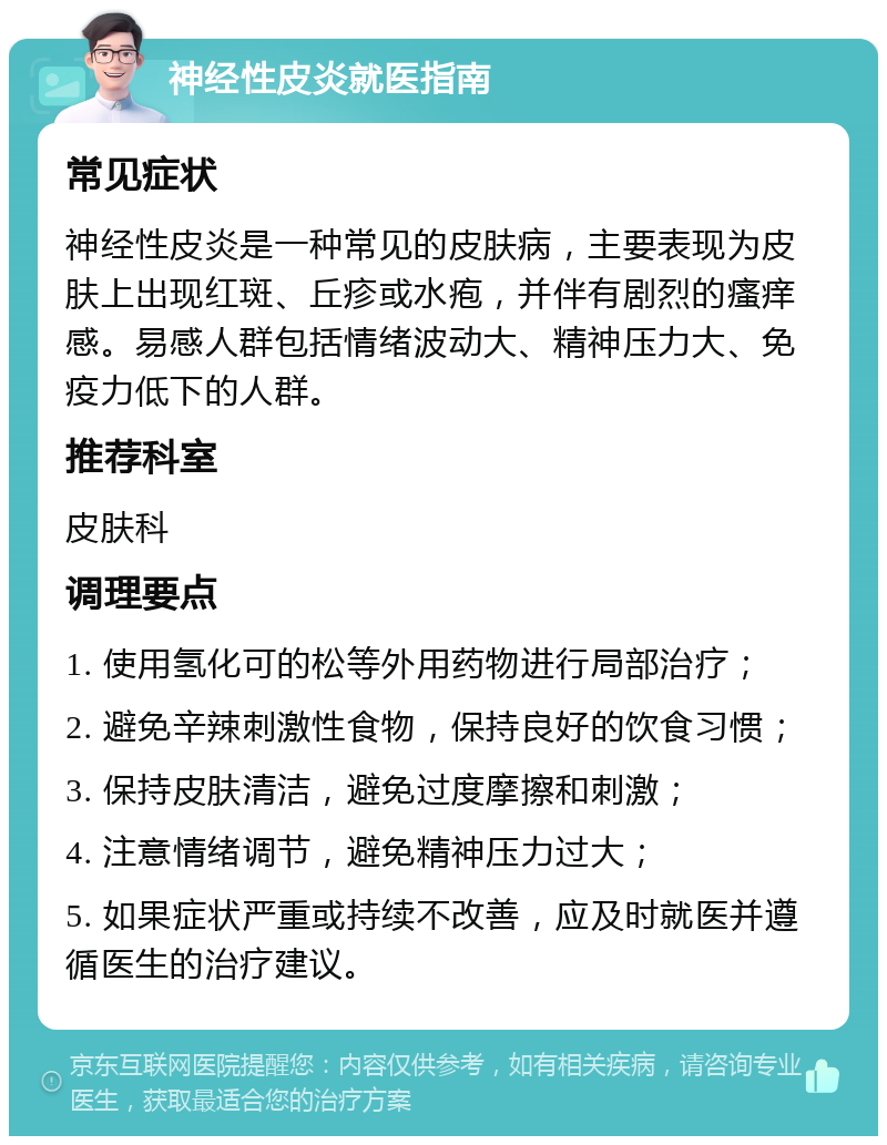 神经性皮炎就医指南 常见症状 神经性皮炎是一种常见的皮肤病，主要表现为皮肤上出现红斑、丘疹或水疱，并伴有剧烈的瘙痒感。易感人群包括情绪波动大、精神压力大、免疫力低下的人群。 推荐科室 皮肤科 调理要点 1. 使用氢化可的松等外用药物进行局部治疗； 2. 避免辛辣刺激性食物，保持良好的饮食习惯； 3. 保持皮肤清洁，避免过度摩擦和刺激； 4. 注意情绪调节，避免精神压力过大； 5. 如果症状严重或持续不改善，应及时就医并遵循医生的治疗建议。