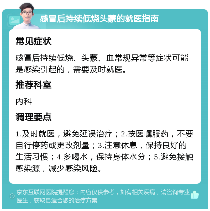 感冒后持续低烧头蒙的就医指南 常见症状 感冒后持续低烧、头蒙、血常规异常等症状可能是感染引起的，需要及时就医。 推荐科室 内科 调理要点 1.及时就医，避免延误治疗；2.按医嘱服药，不要自行停药或更改剂量；3.注意休息，保持良好的生活习惯；4.多喝水，保持身体水分；5.避免接触感染源，减少感染风险。