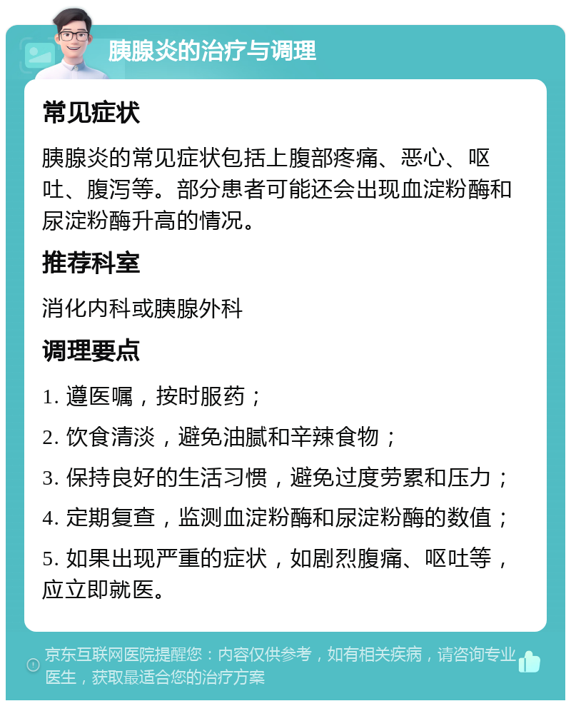 胰腺炎的治疗与调理 常见症状 胰腺炎的常见症状包括上腹部疼痛、恶心、呕吐、腹泻等。部分患者可能还会出现血淀粉酶和尿淀粉酶升高的情况。 推荐科室 消化内科或胰腺外科 调理要点 1. 遵医嘱，按时服药； 2. 饮食清淡，避免油腻和辛辣食物； 3. 保持良好的生活习惯，避免过度劳累和压力； 4. 定期复查，监测血淀粉酶和尿淀粉酶的数值； 5. 如果出现严重的症状，如剧烈腹痛、呕吐等，应立即就医。