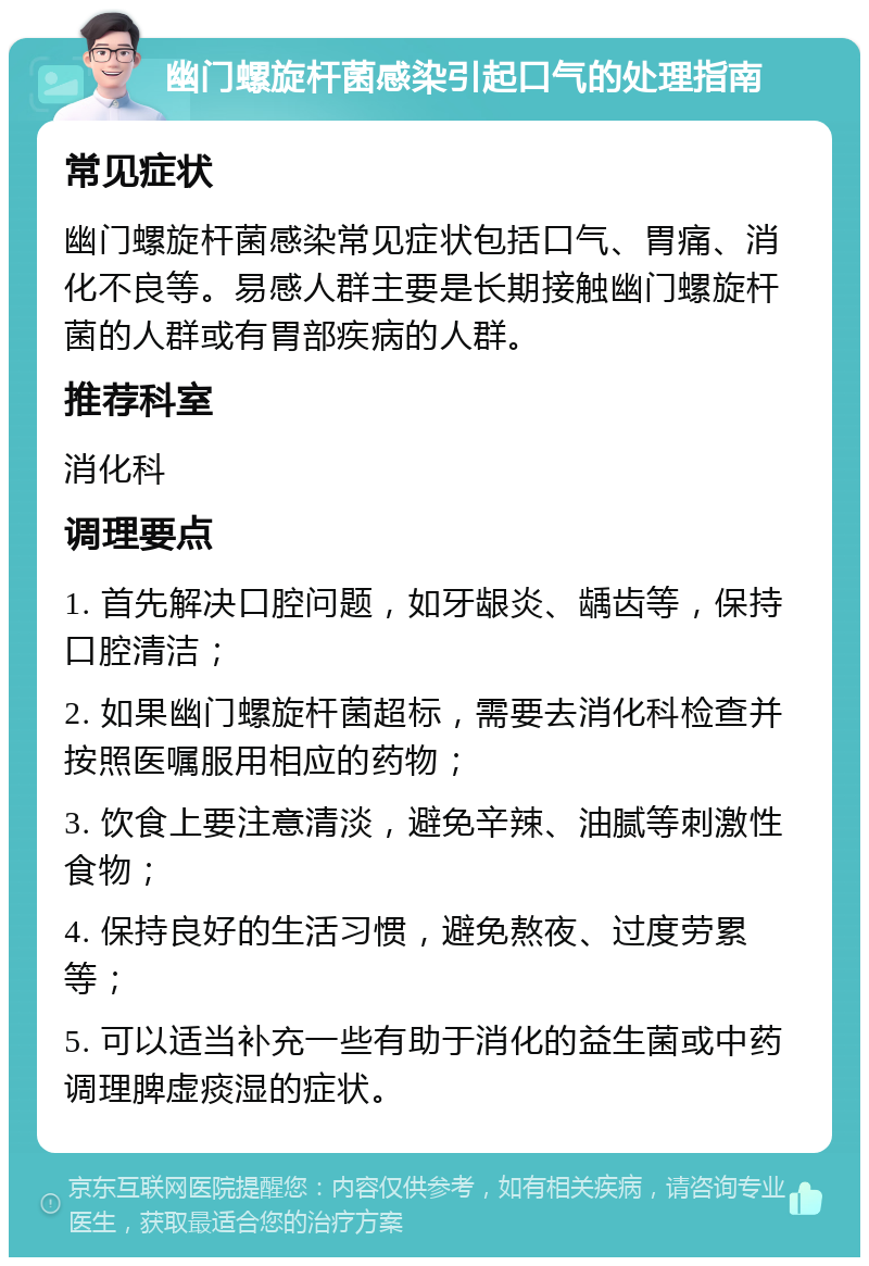 幽门螺旋杆菌感染引起口气的处理指南 常见症状 幽门螺旋杆菌感染常见症状包括口气、胃痛、消化不良等。易感人群主要是长期接触幽门螺旋杆菌的人群或有胃部疾病的人群。 推荐科室 消化科 调理要点 1. 首先解决口腔问题，如牙龈炎、龋齿等，保持口腔清洁； 2. 如果幽门螺旋杆菌超标，需要去消化科检查并按照医嘱服用相应的药物； 3. 饮食上要注意清淡，避免辛辣、油腻等刺激性食物； 4. 保持良好的生活习惯，避免熬夜、过度劳累等； 5. 可以适当补充一些有助于消化的益生菌或中药调理脾虚痰湿的症状。