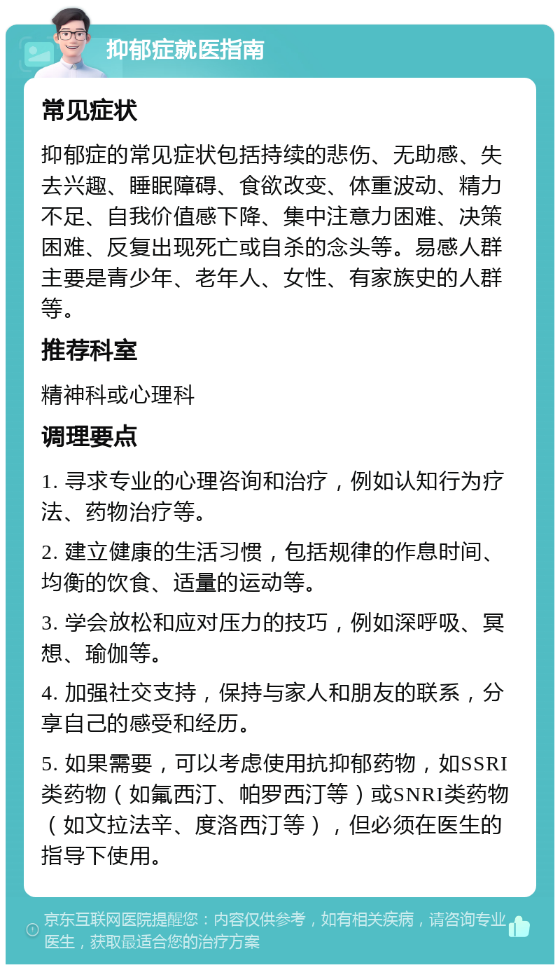 抑郁症就医指南 常见症状 抑郁症的常见症状包括持续的悲伤、无助感、失去兴趣、睡眠障碍、食欲改变、体重波动、精力不足、自我价值感下降、集中注意力困难、决策困难、反复出现死亡或自杀的念头等。易感人群主要是青少年、老年人、女性、有家族史的人群等。 推荐科室 精神科或心理科 调理要点 1. 寻求专业的心理咨询和治疗，例如认知行为疗法、药物治疗等。 2. 建立健康的生活习惯，包括规律的作息时间、均衡的饮食、适量的运动等。 3. 学会放松和应对压力的技巧，例如深呼吸、冥想、瑜伽等。 4. 加强社交支持，保持与家人和朋友的联系，分享自己的感受和经历。 5. 如果需要，可以考虑使用抗抑郁药物，如SSRI类药物（如氟西汀、帕罗西汀等）或SNRI类药物（如文拉法辛、度洛西汀等），但必须在医生的指导下使用。