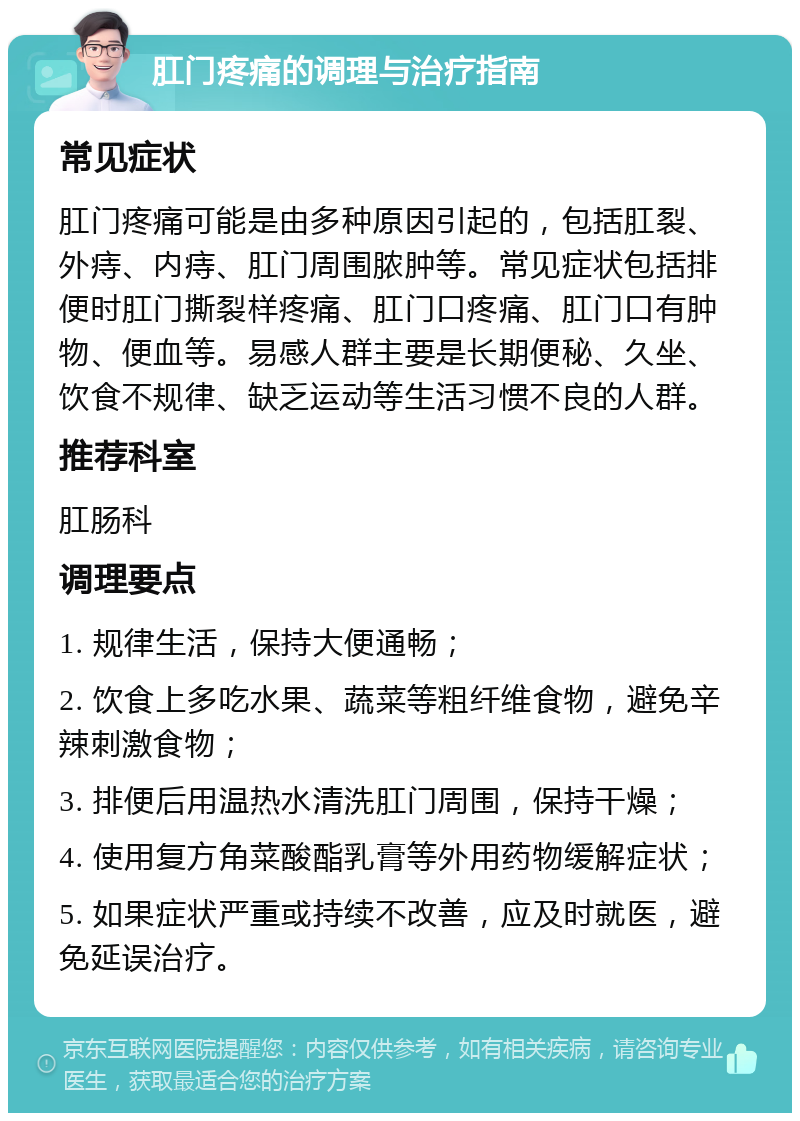 肛门疼痛的调理与治疗指南 常见症状 肛门疼痛可能是由多种原因引起的，包括肛裂、外痔、内痔、肛门周围脓肿等。常见症状包括排便时肛门撕裂样疼痛、肛门口疼痛、肛门口有肿物、便血等。易感人群主要是长期便秘、久坐、饮食不规律、缺乏运动等生活习惯不良的人群。 推荐科室 肛肠科 调理要点 1. 规律生活，保持大便通畅； 2. 饮食上多吃水果、蔬菜等粗纤维食物，避免辛辣刺激食物； 3. 排便后用温热水清洗肛门周围，保持干燥； 4. 使用复方角菜酸酯乳膏等外用药物缓解症状； 5. 如果症状严重或持续不改善，应及时就医，避免延误治疗。