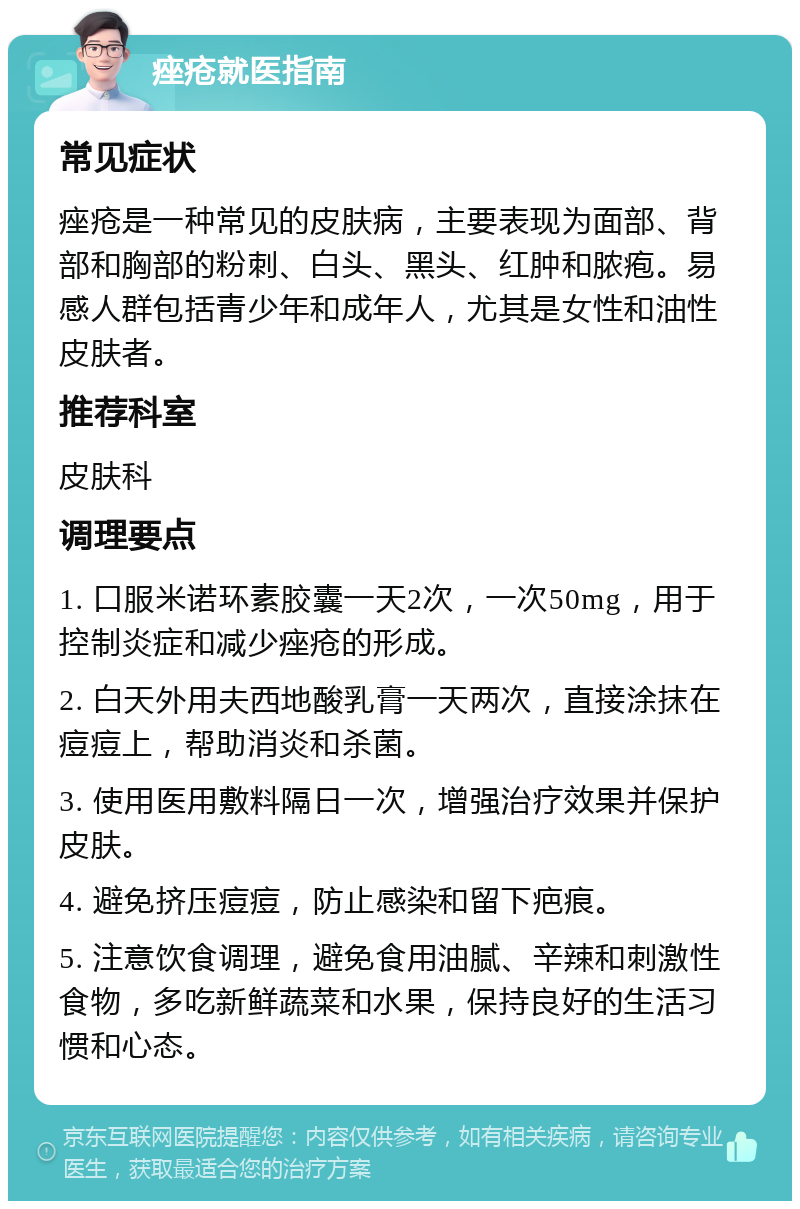 痤疮就医指南 常见症状 痤疮是一种常见的皮肤病，主要表现为面部、背部和胸部的粉刺、白头、黑头、红肿和脓疱。易感人群包括青少年和成年人，尤其是女性和油性皮肤者。 推荐科室 皮肤科 调理要点 1. 口服米诺环素胶囊一天2次，一次50mg，用于控制炎症和减少痤疮的形成。 2. 白天外用夫西地酸乳膏一天两次，直接涂抹在痘痘上，帮助消炎和杀菌。 3. 使用医用敷料隔日一次，增强治疗效果并保护皮肤。 4. 避免挤压痘痘，防止感染和留下疤痕。 5. 注意饮食调理，避免食用油腻、辛辣和刺激性食物，多吃新鲜蔬菜和水果，保持良好的生活习惯和心态。