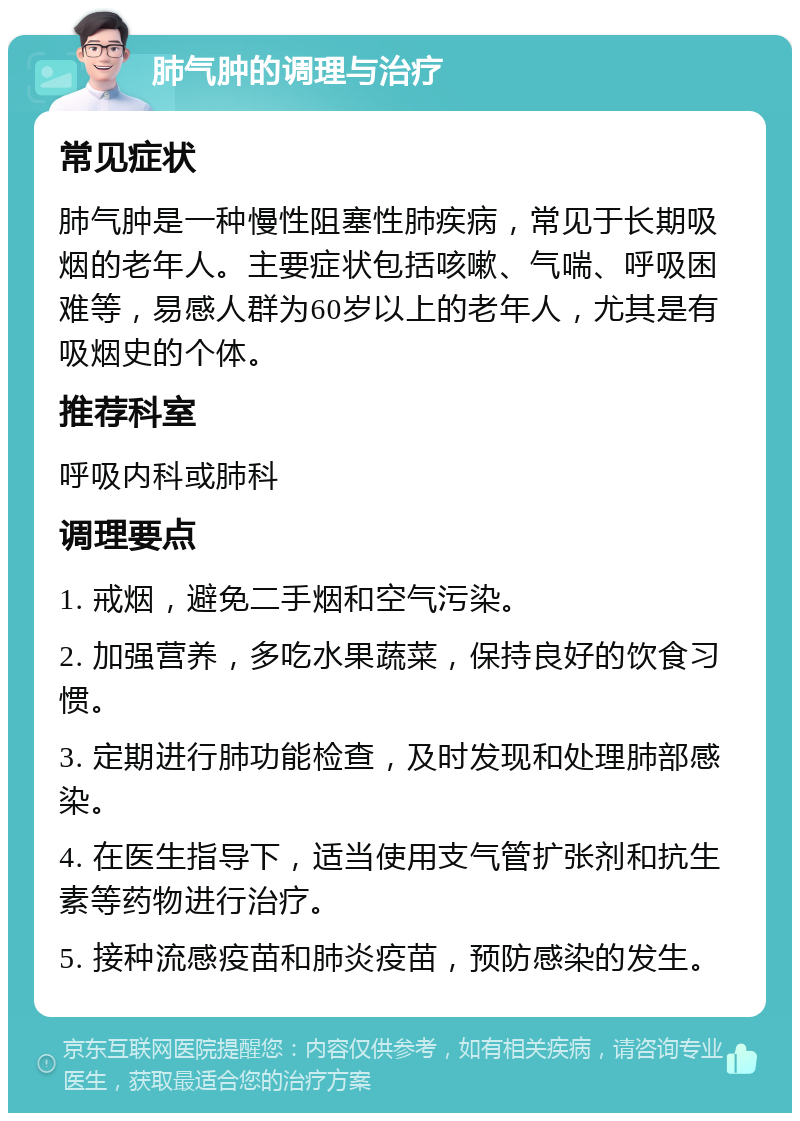 肺气肿的调理与治疗 常见症状 肺气肿是一种慢性阻塞性肺疾病，常见于长期吸烟的老年人。主要症状包括咳嗽、气喘、呼吸困难等，易感人群为60岁以上的老年人，尤其是有吸烟史的个体。 推荐科室 呼吸内科或肺科 调理要点 1. 戒烟，避免二手烟和空气污染。 2. 加强营养，多吃水果蔬菜，保持良好的饮食习惯。 3. 定期进行肺功能检查，及时发现和处理肺部感染。 4. 在医生指导下，适当使用支气管扩张剂和抗生素等药物进行治疗。 5. 接种流感疫苗和肺炎疫苗，预防感染的发生。