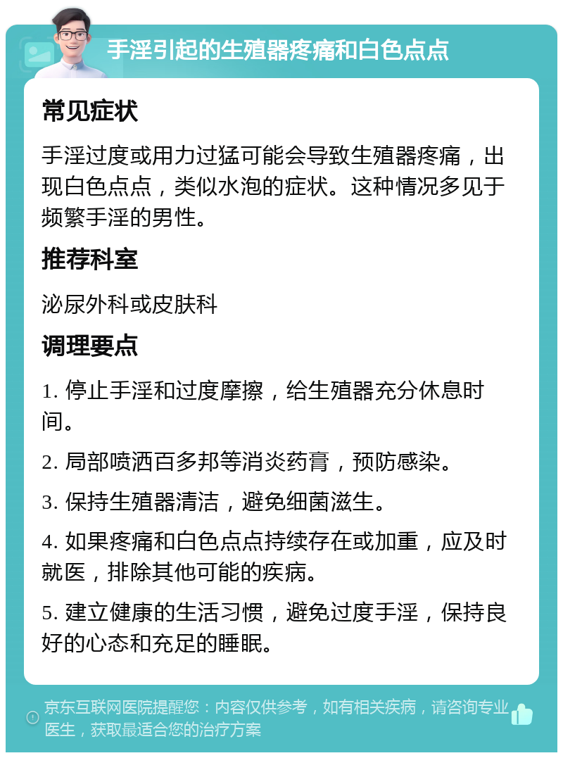 手淫引起的生殖器疼痛和白色点点 常见症状 手淫过度或用力过猛可能会导致生殖器疼痛，出现白色点点，类似水泡的症状。这种情况多见于频繁手淫的男性。 推荐科室 泌尿外科或皮肤科 调理要点 1. 停止手淫和过度摩擦，给生殖器充分休息时间。 2. 局部喷洒百多邦等消炎药膏，预防感染。 3. 保持生殖器清洁，避免细菌滋生。 4. 如果疼痛和白色点点持续存在或加重，应及时就医，排除其他可能的疾病。 5. 建立健康的生活习惯，避免过度手淫，保持良好的心态和充足的睡眠。