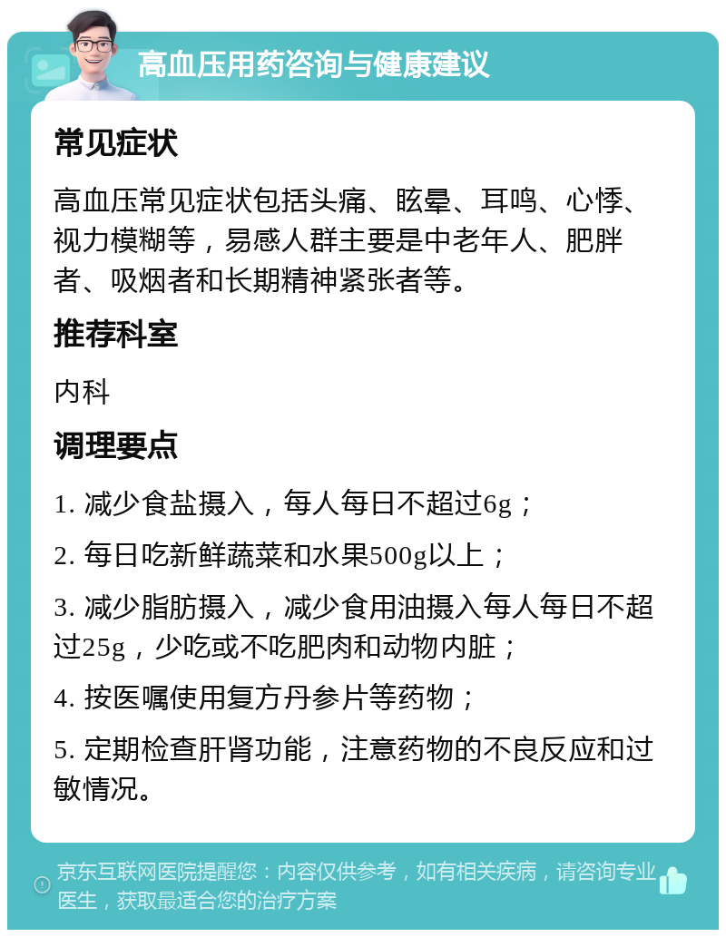 高血压用药咨询与健康建议 常见症状 高血压常见症状包括头痛、眩晕、耳鸣、心悸、视力模糊等，易感人群主要是中老年人、肥胖者、吸烟者和长期精神紧张者等。 推荐科室 内科 调理要点 1. 减少食盐摄入，每人每日不超过6g； 2. 每日吃新鲜蔬菜和水果500g以上； 3. 减少脂肪摄入，减少食用油摄入每人每日不超过25g，少吃或不吃肥肉和动物内脏； 4. 按医嘱使用复方丹参片等药物； 5. 定期检查肝肾功能，注意药物的不良反应和过敏情况。