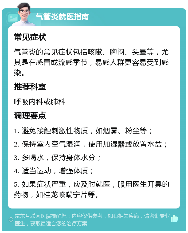 气管炎就医指南 常见症状 气管炎的常见症状包括咳嗽、胸闷、头晕等，尤其是在感冒或流感季节，易感人群更容易受到感染。 推荐科室 呼吸内科或肺科 调理要点 1. 避免接触刺激性物质，如烟雾、粉尘等； 2. 保持室内空气湿润，使用加湿器或放置水盆； 3. 多喝水，保持身体水分； 4. 适当运动，增强体质； 5. 如果症状严重，应及时就医，服用医生开具的药物，如桂龙咳喘宁片等。