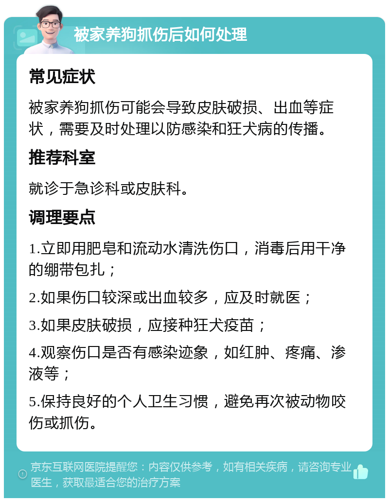 被家养狗抓伤后如何处理 常见症状 被家养狗抓伤可能会导致皮肤破损、出血等症状，需要及时处理以防感染和狂犬病的传播。 推荐科室 就诊于急诊科或皮肤科。 调理要点 1.立即用肥皂和流动水清洗伤口，消毒后用干净的绷带包扎； 2.如果伤口较深或出血较多，应及时就医； 3.如果皮肤破损，应接种狂犬疫苗； 4.观察伤口是否有感染迹象，如红肿、疼痛、渗液等； 5.保持良好的个人卫生习惯，避免再次被动物咬伤或抓伤。