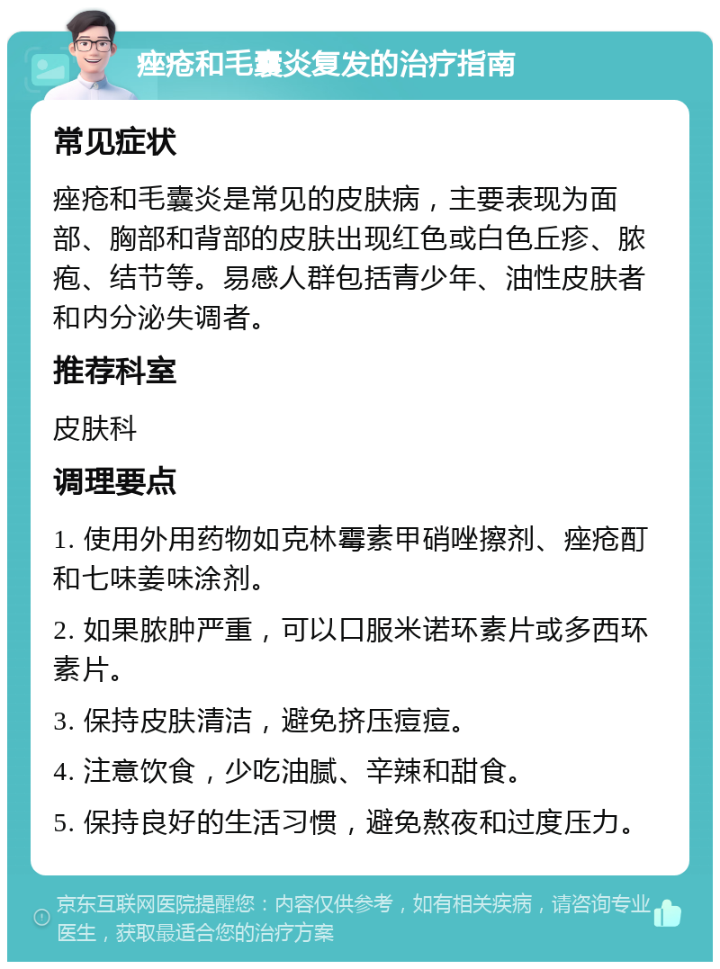 痤疮和毛囊炎复发的治疗指南 常见症状 痤疮和毛囊炎是常见的皮肤病，主要表现为面部、胸部和背部的皮肤出现红色或白色丘疹、脓疱、结节等。易感人群包括青少年、油性皮肤者和内分泌失调者。 推荐科室 皮肤科 调理要点 1. 使用外用药物如克林霉素甲硝唑擦剂、痤疮酊和七味姜味涂剂。 2. 如果脓肿严重，可以口服米诺环素片或多西环素片。 3. 保持皮肤清洁，避免挤压痘痘。 4. 注意饮食，少吃油腻、辛辣和甜食。 5. 保持良好的生活习惯，避免熬夜和过度压力。