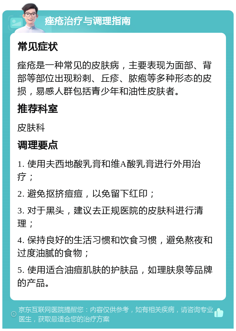 痤疮治疗与调理指南 常见症状 痤疮是一种常见的皮肤病，主要表现为面部、背部等部位出现粉刺、丘疹、脓疱等多种形态的皮损，易感人群包括青少年和油性皮肤者。 推荐科室 皮肤科 调理要点 1. 使用夫西地酸乳膏和维A酸乳膏进行外用治疗； 2. 避免抠挤痘痘，以免留下红印； 3. 对于黑头，建议去正规医院的皮肤科进行清理； 4. 保持良好的生活习惯和饮食习惯，避免熬夜和过度油腻的食物； 5. 使用适合油痘肌肤的护肤品，如理肤泉等品牌的产品。