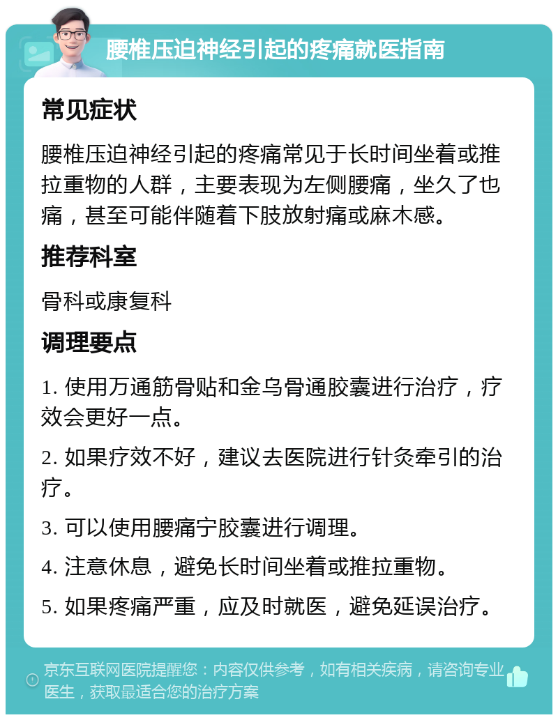 腰椎压迫神经引起的疼痛就医指南 常见症状 腰椎压迫神经引起的疼痛常见于长时间坐着或推拉重物的人群，主要表现为左侧腰痛，坐久了也痛，甚至可能伴随着下肢放射痛或麻木感。 推荐科室 骨科或康复科 调理要点 1. 使用万通筋骨贴和金乌骨通胶囊进行治疗，疗效会更好一点。 2. 如果疗效不好，建议去医院进行针灸牵引的治疗。 3. 可以使用腰痛宁胶囊进行调理。 4. 注意休息，避免长时间坐着或推拉重物。 5. 如果疼痛严重，应及时就医，避免延误治疗。