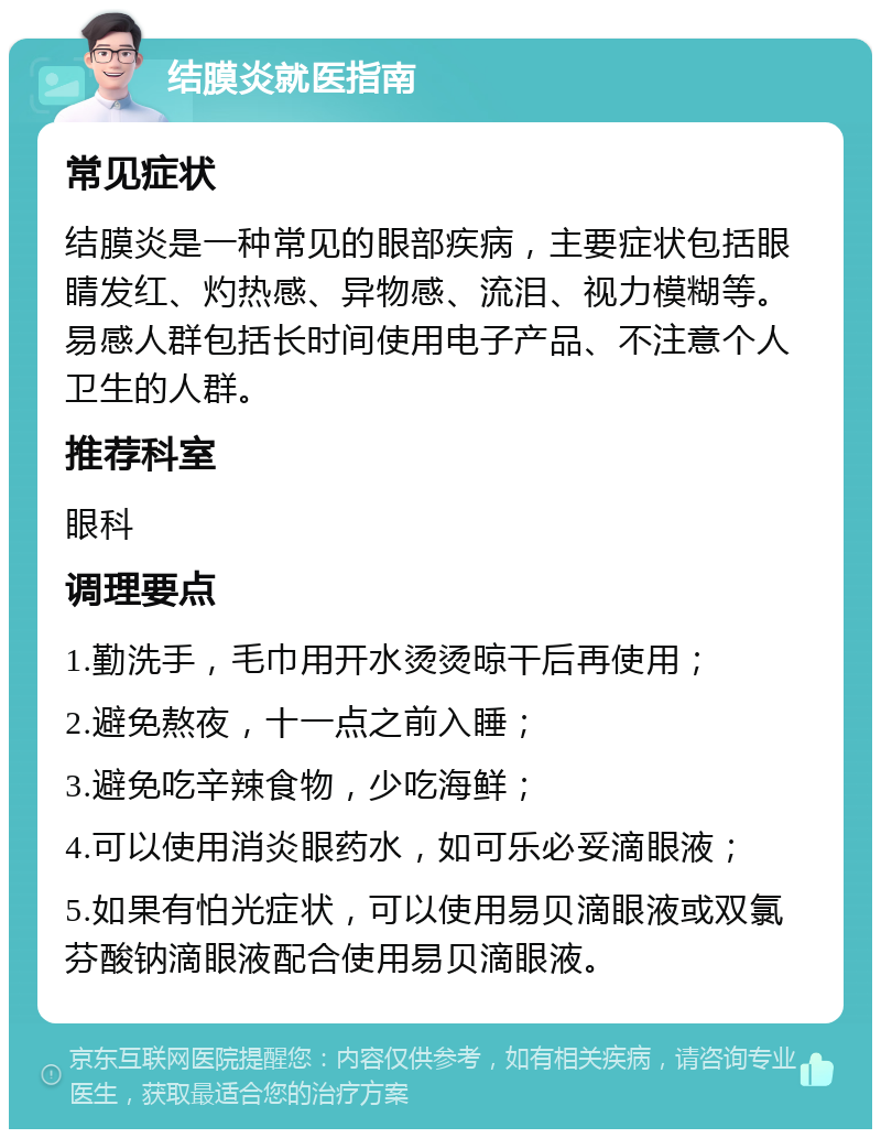 结膜炎就医指南 常见症状 结膜炎是一种常见的眼部疾病，主要症状包括眼睛发红、灼热感、异物感、流泪、视力模糊等。易感人群包括长时间使用电子产品、不注意个人卫生的人群。 推荐科室 眼科 调理要点 1.勤洗手，毛巾用开水烫烫晾干后再使用； 2.避免熬夜，十一点之前入睡； 3.避免吃辛辣食物，少吃海鲜； 4.可以使用消炎眼药水，如可乐必妥滴眼液； 5.如果有怕光症状，可以使用易贝滴眼液或双氯芬酸钠滴眼液配合使用易贝滴眼液。