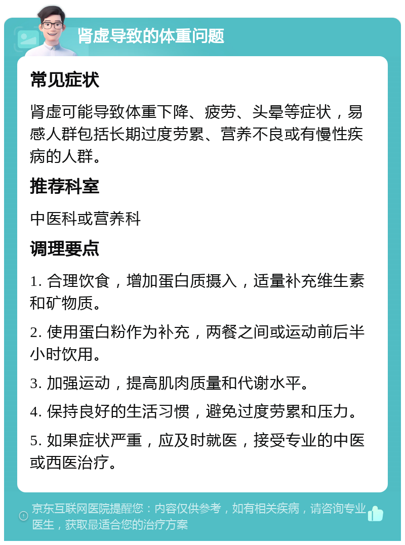 肾虚导致的体重问题 常见症状 肾虚可能导致体重下降、疲劳、头晕等症状，易感人群包括长期过度劳累、营养不良或有慢性疾病的人群。 推荐科室 中医科或营养科 调理要点 1. 合理饮食，增加蛋白质摄入，适量补充维生素和矿物质。 2. 使用蛋白粉作为补充，两餐之间或运动前后半小时饮用。 3. 加强运动，提高肌肉质量和代谢水平。 4. 保持良好的生活习惯，避免过度劳累和压力。 5. 如果症状严重，应及时就医，接受专业的中医或西医治疗。