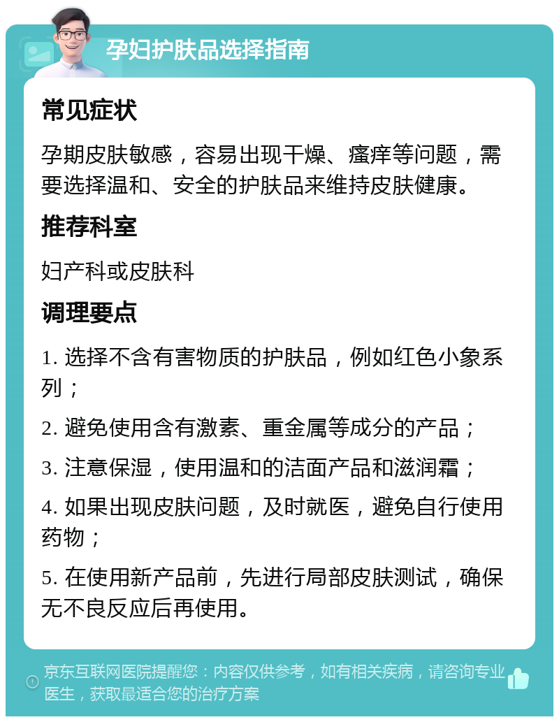 孕妇护肤品选择指南 常见症状 孕期皮肤敏感，容易出现干燥、瘙痒等问题，需要选择温和、安全的护肤品来维持皮肤健康。 推荐科室 妇产科或皮肤科 调理要点 1. 选择不含有害物质的护肤品，例如红色小象系列； 2. 避免使用含有激素、重金属等成分的产品； 3. 注意保湿，使用温和的洁面产品和滋润霜； 4. 如果出现皮肤问题，及时就医，避免自行使用药物； 5. 在使用新产品前，先进行局部皮肤测试，确保无不良反应后再使用。