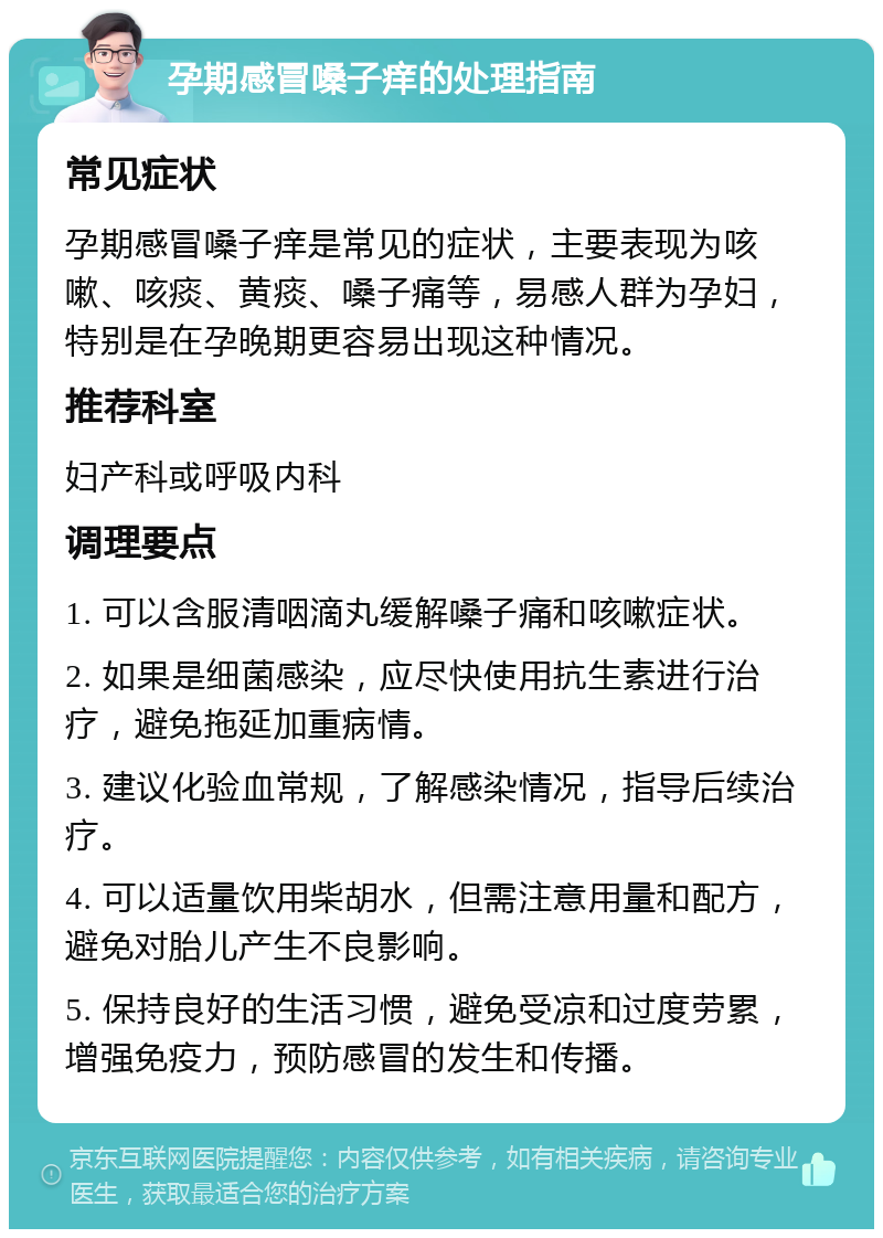 孕期感冒嗓子痒的处理指南 常见症状 孕期感冒嗓子痒是常见的症状，主要表现为咳嗽、咳痰、黄痰、嗓子痛等，易感人群为孕妇，特别是在孕晚期更容易出现这种情况。 推荐科室 妇产科或呼吸内科 调理要点 1. 可以含服清咽滴丸缓解嗓子痛和咳嗽症状。 2. 如果是细菌感染，应尽快使用抗生素进行治疗，避免拖延加重病情。 3. 建议化验血常规，了解感染情况，指导后续治疗。 4. 可以适量饮用柴胡水，但需注意用量和配方，避免对胎儿产生不良影响。 5. 保持良好的生活习惯，避免受凉和过度劳累，增强免疫力，预防感冒的发生和传播。