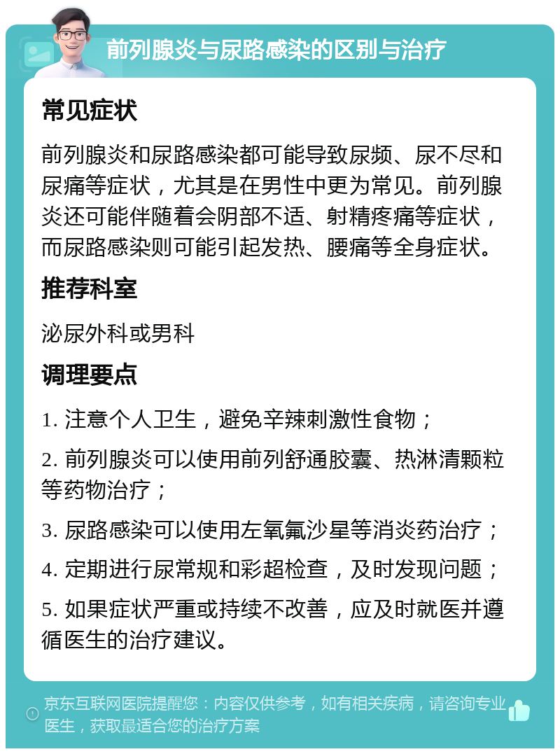 前列腺炎与尿路感染的区别与治疗 常见症状 前列腺炎和尿路感染都可能导致尿频、尿不尽和尿痛等症状，尤其是在男性中更为常见。前列腺炎还可能伴随着会阴部不适、射精疼痛等症状，而尿路感染则可能引起发热、腰痛等全身症状。 推荐科室 泌尿外科或男科 调理要点 1. 注意个人卫生，避免辛辣刺激性食物； 2. 前列腺炎可以使用前列舒通胶囊、热淋清颗粒等药物治疗； 3. 尿路感染可以使用左氧氟沙星等消炎药治疗； 4. 定期进行尿常规和彩超检查，及时发现问题； 5. 如果症状严重或持续不改善，应及时就医并遵循医生的治疗建议。