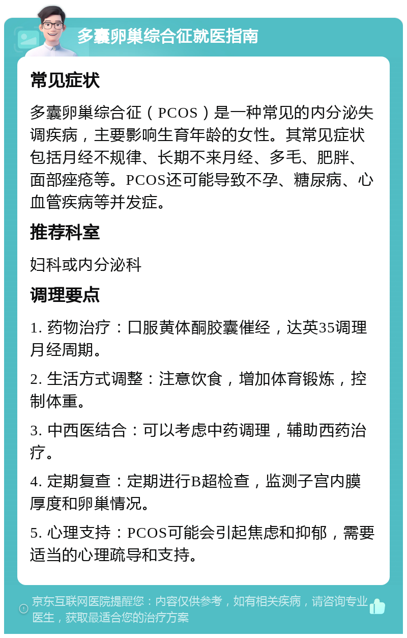 多囊卵巢综合征就医指南 常见症状 多囊卵巢综合征（PCOS）是一种常见的内分泌失调疾病，主要影响生育年龄的女性。其常见症状包括月经不规律、长期不来月经、多毛、肥胖、面部痤疮等。PCOS还可能导致不孕、糖尿病、心血管疾病等并发症。 推荐科室 妇科或内分泌科 调理要点 1. 药物治疗：口服黄体酮胶囊催经，达英35调理月经周期。 2. 生活方式调整：注意饮食，增加体育锻炼，控制体重。 3. 中西医结合：可以考虑中药调理，辅助西药治疗。 4. 定期复查：定期进行B超检查，监测子宫内膜厚度和卵巢情况。 5. 心理支持：PCOS可能会引起焦虑和抑郁，需要适当的心理疏导和支持。