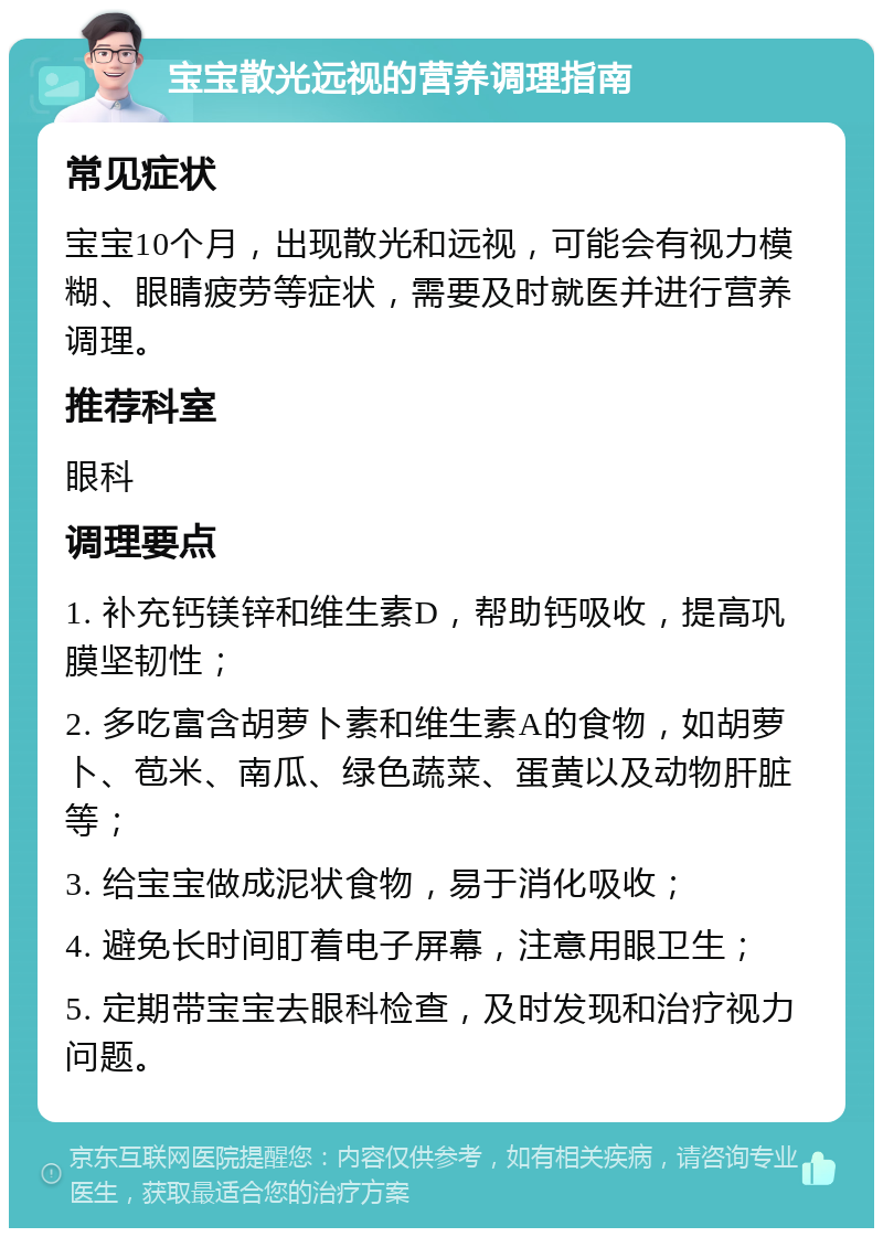 宝宝散光远视的营养调理指南 常见症状 宝宝10个月，出现散光和远视，可能会有视力模糊、眼睛疲劳等症状，需要及时就医并进行营养调理。 推荐科室 眼科 调理要点 1. 补充钙镁锌和维生素D，帮助钙吸收，提高巩膜坚韧性； 2. 多吃富含胡萝卜素和维生素A的食物，如胡萝卜、苞米、南瓜、绿色蔬菜、蛋黄以及动物肝脏等； 3. 给宝宝做成泥状食物，易于消化吸收； 4. 避免长时间盯着电子屏幕，注意用眼卫生； 5. 定期带宝宝去眼科检查，及时发现和治疗视力问题。