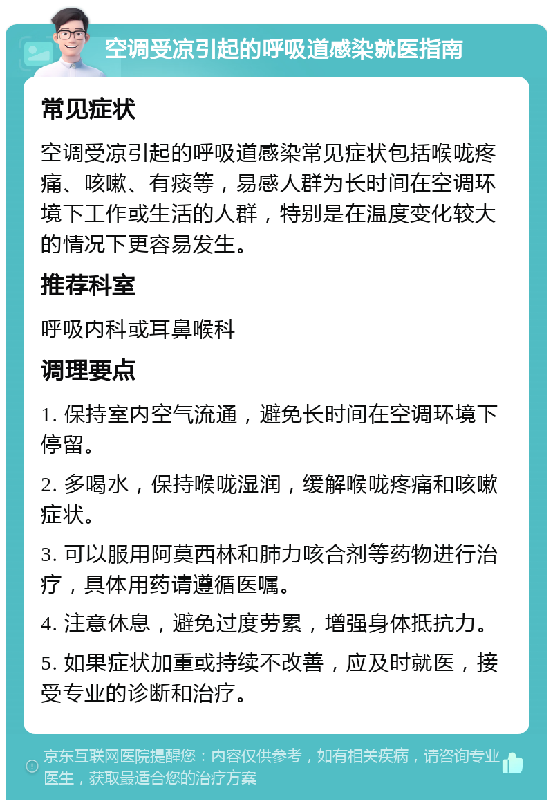 空调受凉引起的呼吸道感染就医指南 常见症状 空调受凉引起的呼吸道感染常见症状包括喉咙疼痛、咳嗽、有痰等，易感人群为长时间在空调环境下工作或生活的人群，特别是在温度变化较大的情况下更容易发生。 推荐科室 呼吸内科或耳鼻喉科 调理要点 1. 保持室内空气流通，避免长时间在空调环境下停留。 2. 多喝水，保持喉咙湿润，缓解喉咙疼痛和咳嗽症状。 3. 可以服用阿莫西林和肺力咳合剂等药物进行治疗，具体用药请遵循医嘱。 4. 注意休息，避免过度劳累，增强身体抵抗力。 5. 如果症状加重或持续不改善，应及时就医，接受专业的诊断和治疗。