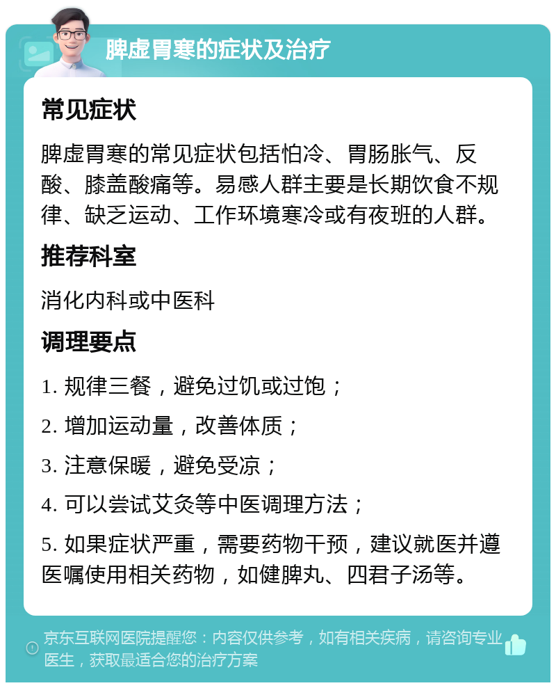 脾虚胃寒的症状及治疗 常见症状 脾虚胃寒的常见症状包括怕冷、胃肠胀气、反酸、膝盖酸痛等。易感人群主要是长期饮食不规律、缺乏运动、工作环境寒冷或有夜班的人群。 推荐科室 消化内科或中医科 调理要点 1. 规律三餐，避免过饥或过饱； 2. 增加运动量，改善体质； 3. 注意保暖，避免受凉； 4. 可以尝试艾灸等中医调理方法； 5. 如果症状严重，需要药物干预，建议就医并遵医嘱使用相关药物，如健脾丸、四君子汤等。