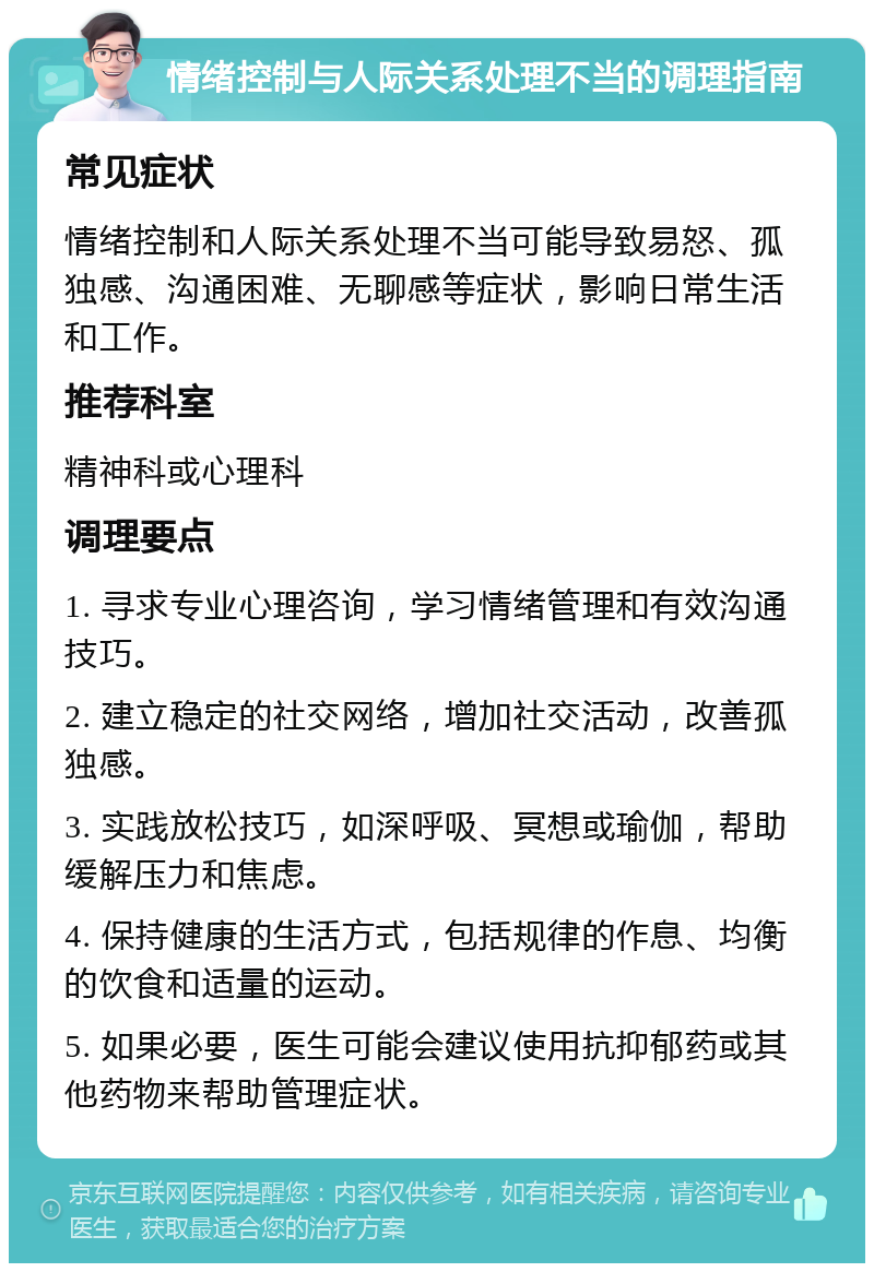 情绪控制与人际关系处理不当的调理指南 常见症状 情绪控制和人际关系处理不当可能导致易怒、孤独感、沟通困难、无聊感等症状，影响日常生活和工作。 推荐科室 精神科或心理科 调理要点 1. 寻求专业心理咨询，学习情绪管理和有效沟通技巧。 2. 建立稳定的社交网络，增加社交活动，改善孤独感。 3. 实践放松技巧，如深呼吸、冥想或瑜伽，帮助缓解压力和焦虑。 4. 保持健康的生活方式，包括规律的作息、均衡的饮食和适量的运动。 5. 如果必要，医生可能会建议使用抗抑郁药或其他药物来帮助管理症状。