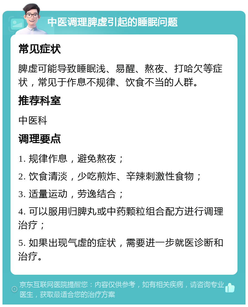 中医调理脾虚引起的睡眠问题 常见症状 脾虚可能导致睡眠浅、易醒、熬夜、打哈欠等症状，常见于作息不规律、饮食不当的人群。 推荐科室 中医科 调理要点 1. 规律作息，避免熬夜； 2. 饮食清淡，少吃煎炸、辛辣刺激性食物； 3. 适量运动，劳逸结合； 4. 可以服用归脾丸或中药颗粒组合配方进行调理治疗； 5. 如果出现气虚的症状，需要进一步就医诊断和治疗。