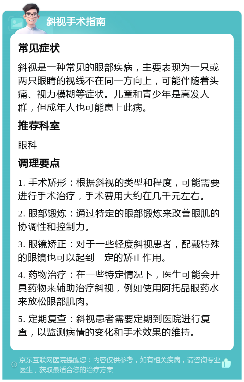 斜视手术指南 常见症状 斜视是一种常见的眼部疾病，主要表现为一只或两只眼睛的视线不在同一方向上，可能伴随着头痛、视力模糊等症状。儿童和青少年是高发人群，但成年人也可能患上此病。 推荐科室 眼科 调理要点 1. 手术矫形：根据斜视的类型和程度，可能需要进行手术治疗，手术费用大约在几千元左右。 2. 眼部锻炼：通过特定的眼部锻炼来改善眼肌的协调性和控制力。 3. 眼镜矫正：对于一些轻度斜视患者，配戴特殊的眼镜也可以起到一定的矫正作用。 4. 药物治疗：在一些特定情况下，医生可能会开具药物来辅助治疗斜视，例如使用阿托品眼药水来放松眼部肌肉。 5. 定期复查：斜视患者需要定期到医院进行复查，以监测病情的变化和手术效果的维持。