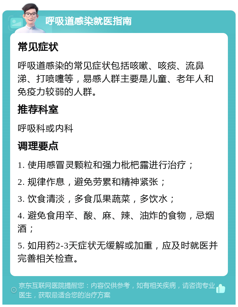 呼吸道感染就医指南 常见症状 呼吸道感染的常见症状包括咳嗽、咳痰、流鼻涕、打喷嚏等，易感人群主要是儿童、老年人和免疫力较弱的人群。 推荐科室 呼吸科或内科 调理要点 1. 使用感冒灵颗粒和强力枇杷露进行治疗； 2. 规律作息，避免劳累和精神紧张； 3. 饮食清淡，多食瓜果蔬菜，多饮水； 4. 避免食用辛、酸、麻、辣、油炸的食物，忌烟酒； 5. 如用药2-3天症状无缓解或加重，应及时就医并完善相关检查。