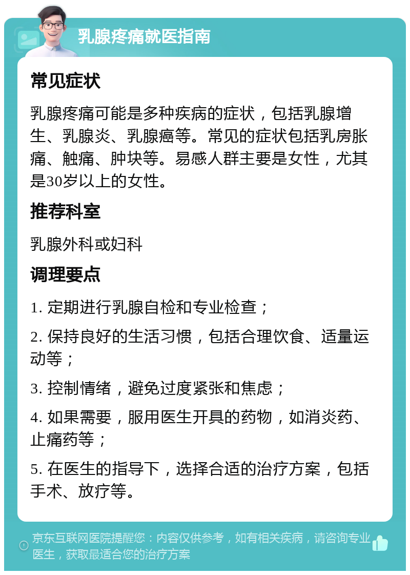 乳腺疼痛就医指南 常见症状 乳腺疼痛可能是多种疾病的症状，包括乳腺增生、乳腺炎、乳腺癌等。常见的症状包括乳房胀痛、触痛、肿块等。易感人群主要是女性，尤其是30岁以上的女性。 推荐科室 乳腺外科或妇科 调理要点 1. 定期进行乳腺自检和专业检查； 2. 保持良好的生活习惯，包括合理饮食、适量运动等； 3. 控制情绪，避免过度紧张和焦虑； 4. 如果需要，服用医生开具的药物，如消炎药、止痛药等； 5. 在医生的指导下，选择合适的治疗方案，包括手术、放疗等。