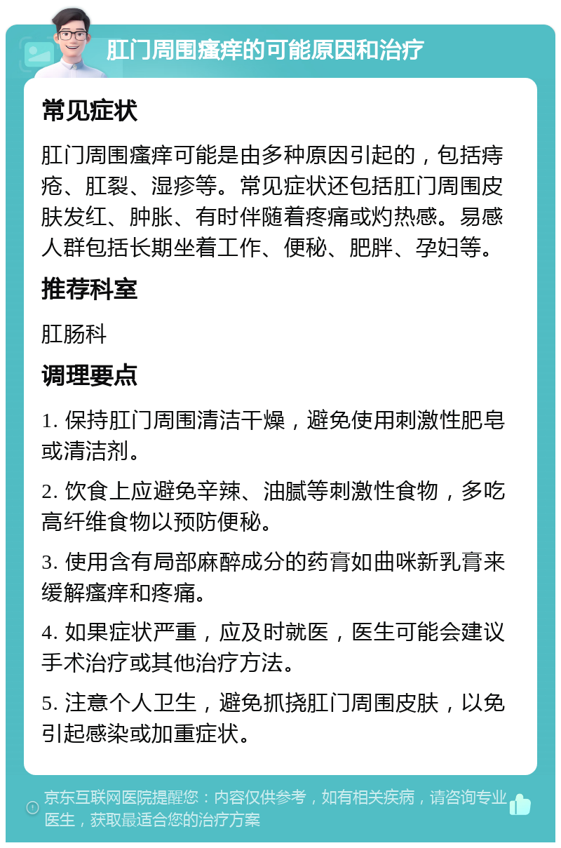 肛门周围瘙痒的可能原因和治疗 常见症状 肛门周围瘙痒可能是由多种原因引起的，包括痔疮、肛裂、湿疹等。常见症状还包括肛门周围皮肤发红、肿胀、有时伴随着疼痛或灼热感。易感人群包括长期坐着工作、便秘、肥胖、孕妇等。 推荐科室 肛肠科 调理要点 1. 保持肛门周围清洁干燥，避免使用刺激性肥皂或清洁剂。 2. 饮食上应避免辛辣、油腻等刺激性食物，多吃高纤维食物以预防便秘。 3. 使用含有局部麻醉成分的药膏如曲咪新乳膏来缓解瘙痒和疼痛。 4. 如果症状严重，应及时就医，医生可能会建议手术治疗或其他治疗方法。 5. 注意个人卫生，避免抓挠肛门周围皮肤，以免引起感染或加重症状。