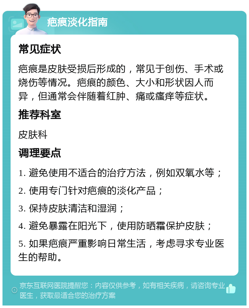 疤痕淡化指南 常见症状 疤痕是皮肤受损后形成的，常见于创伤、手术或烧伤等情况。疤痕的颜色、大小和形状因人而异，但通常会伴随着红肿、痛或瘙痒等症状。 推荐科室 皮肤科 调理要点 1. 避免使用不适合的治疗方法，例如双氧水等； 2. 使用专门针对疤痕的淡化产品； 3. 保持皮肤清洁和湿润； 4. 避免暴露在阳光下，使用防晒霜保护皮肤； 5. 如果疤痕严重影响日常生活，考虑寻求专业医生的帮助。