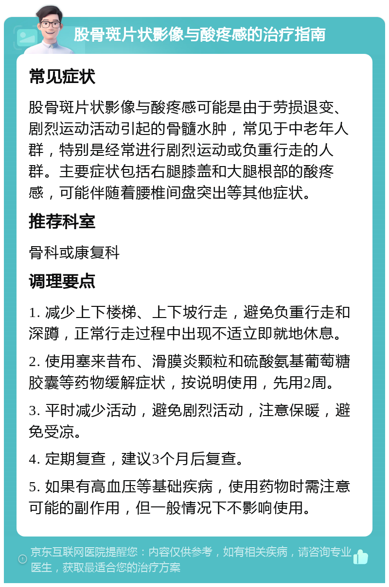 股骨斑片状影像与酸疼感的治疗指南 常见症状 股骨斑片状影像与酸疼感可能是由于劳损退变、剧烈运动活动引起的骨髓水肿，常见于中老年人群，特别是经常进行剧烈运动或负重行走的人群。主要症状包括右腿膝盖和大腿根部的酸疼感，可能伴随着腰椎间盘突出等其他症状。 推荐科室 骨科或康复科 调理要点 1. 减少上下楼梯、上下坡行走，避免负重行走和深蹲，正常行走过程中出现不适立即就地休息。 2. 使用塞来昔布、滑膜炎颗粒和硫酸氨基葡萄糖胶囊等药物缓解症状，按说明使用，先用2周。 3. 平时减少活动，避免剧烈活动，注意保暖，避免受凉。 4. 定期复查，建议3个月后复查。 5. 如果有高血压等基础疾病，使用药物时需注意可能的副作用，但一般情况下不影响使用。