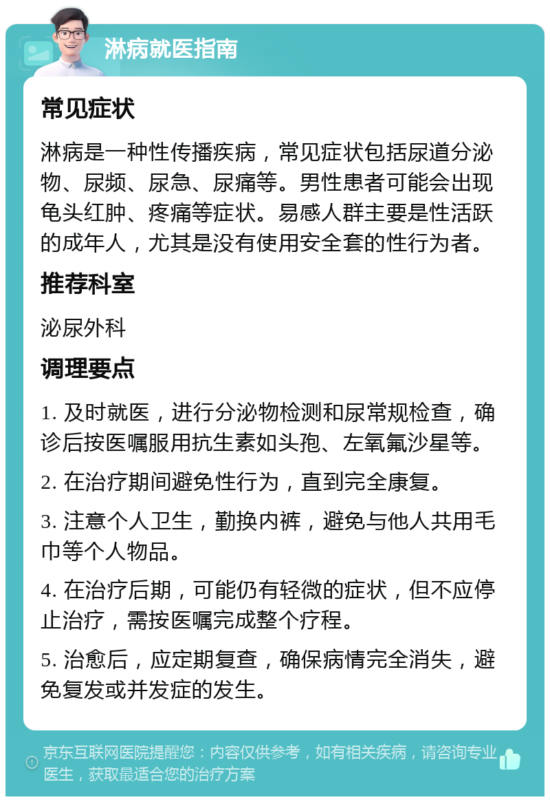 淋病就医指南 常见症状 淋病是一种性传播疾病，常见症状包括尿道分泌物、尿频、尿急、尿痛等。男性患者可能会出现龟头红肿、疼痛等症状。易感人群主要是性活跃的成年人，尤其是没有使用安全套的性行为者。 推荐科室 泌尿外科 调理要点 1. 及时就医，进行分泌物检测和尿常规检查，确诊后按医嘱服用抗生素如头孢、左氧氟沙星等。 2. 在治疗期间避免性行为，直到完全康复。 3. 注意个人卫生，勤换内裤，避免与他人共用毛巾等个人物品。 4. 在治疗后期，可能仍有轻微的症状，但不应停止治疗，需按医嘱完成整个疗程。 5. 治愈后，应定期复查，确保病情完全消失，避免复发或并发症的发生。