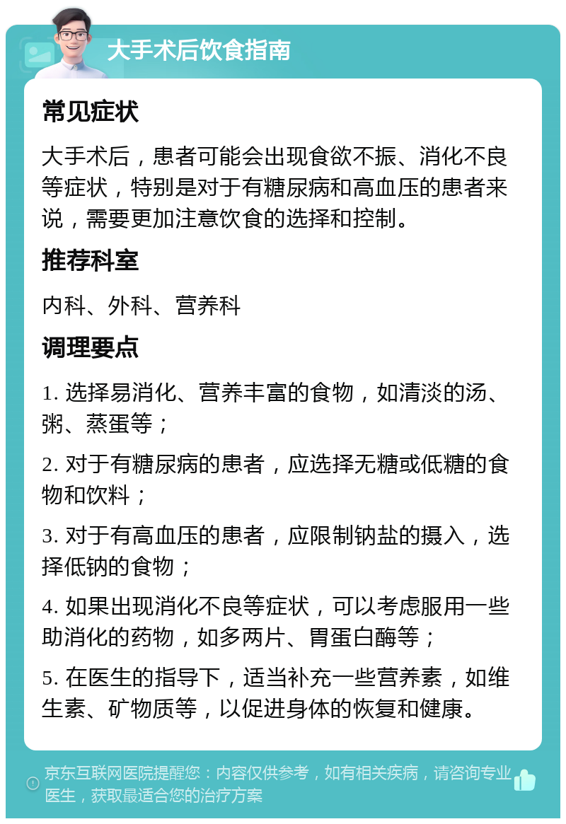 大手术后饮食指南 常见症状 大手术后，患者可能会出现食欲不振、消化不良等症状，特别是对于有糖尿病和高血压的患者来说，需要更加注意饮食的选择和控制。 推荐科室 内科、外科、营养科 调理要点 1. 选择易消化、营养丰富的食物，如清淡的汤、粥、蒸蛋等； 2. 对于有糖尿病的患者，应选择无糖或低糖的食物和饮料； 3. 对于有高血压的患者，应限制钠盐的摄入，选择低钠的食物； 4. 如果出现消化不良等症状，可以考虑服用一些助消化的药物，如多两片、胃蛋白酶等； 5. 在医生的指导下，适当补充一些营养素，如维生素、矿物质等，以促进身体的恢复和健康。