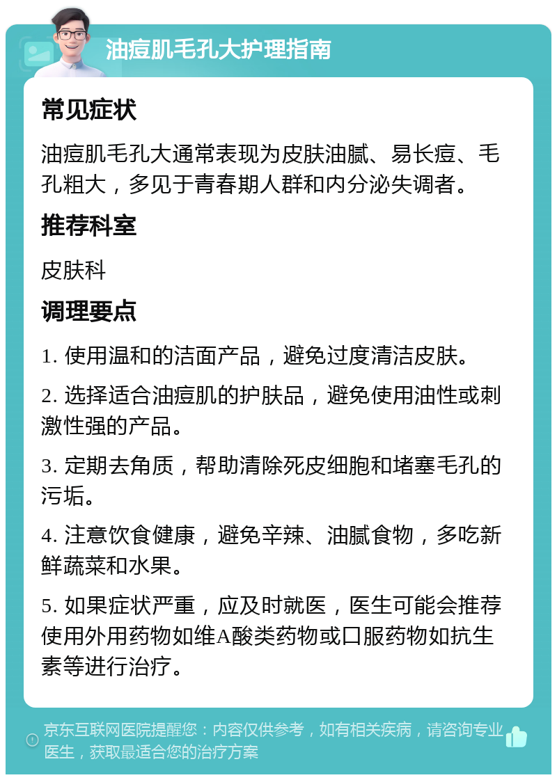 油痘肌毛孔大护理指南 常见症状 油痘肌毛孔大通常表现为皮肤油腻、易长痘、毛孔粗大，多见于青春期人群和内分泌失调者。 推荐科室 皮肤科 调理要点 1. 使用温和的洁面产品，避免过度清洁皮肤。 2. 选择适合油痘肌的护肤品，避免使用油性或刺激性强的产品。 3. 定期去角质，帮助清除死皮细胞和堵塞毛孔的污垢。 4. 注意饮食健康，避免辛辣、油腻食物，多吃新鲜蔬菜和水果。 5. 如果症状严重，应及时就医，医生可能会推荐使用外用药物如维A酸类药物或口服药物如抗生素等进行治疗。